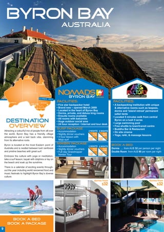 BYRON BAY
                                                             AUSTRALIA




                        Darwin



                                     Cairns




                                         Brisbane

                                         BYRON BAY
          Perth                           SYDNEY
                                                         Facilities:                                         Facilities:
                              Adelaide
                                                         • Five star backpacker hotel                        • A backpacking institution with unique
                                    Melbourne            • Brand new – opened March 2009                       & alternative rooms such as teepees,
                                                         • Located in the heart of Byron Bay                   dorms and 'island retreat' permanent
                                                         • Dorms, private, and deluxe king rooms               safari tents
                                                         • Ensuite rooms available                           • Located 5 minutes walk from central
                                                         • All rooms with balconies
     DESTINATION                                         • Huge outdoor social area
                                                         • 24 hour reception • Internet and tour desk
                                                                                                               Byron on a lush 5 acres
                                                                                                             • Large swimming pool
      OVERVIEW                                           Surf Package
                                                                                                             • Free shuttle to town/transit centre
                                                                                                             • Buddha Bar & Restaurant
    Attracting a colourful mix of people from all over   • Accommodation             2 NIGHTS 4 NIGHTS
                                                                                         dorm        dorm
                                                                                                             • On site cinema
    the world, Byron Bay has a friendly village          • Nightly dinner vouchers       $135        $205    • Yoga, reiki, & massage lessons
    atmosphere and a laid back vibe, stemming            • 4 hour lesson with        double      double
    from its alternative roots.                            Mojo surf                 $165        $265


    Byron is located at the most Eastern point of
                                                         Nimbin Package:                                    Book a Bed:
                                                         • Accommodation             2 NIGHTS 4 NIGHTS
    Australia and is nestled between lush rainforest     • Nightly dinner vouchers       dorm        dorm   Dorms .... from AU$ 32 per person per night
                                                                                         $110        $180
    and pristine beaches with great surf.                • Full day Grasshopper                             Double Room from AU$ 90 per room per night
                                                                                     double      double
                                                           Nimbin Tour               $140        $240
    Embrace the culture with yoga or meditation,
    take a surf lesson, kayak with dolphins or lay on
    the beach and soak up the sunshine.

    There is a calendar of exciting events through-
    out the year including world renowned food and
    music festivals to highlight Byron Bay’s diverse
    culture.
                                                                                              dorms from                                    dorms from
                                                                                                    $32                                            $32




         BOOK A BED
       BOOK A PACKAGE
9
 