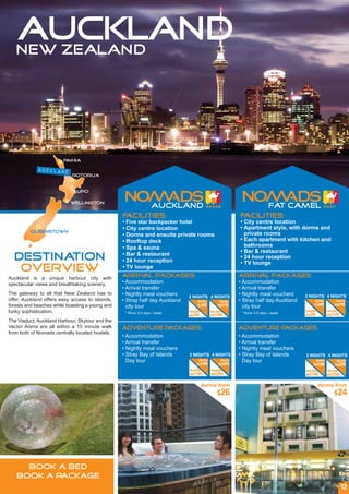 AUCKLAND
   NEW ZEALAND




                        Paihia

            auckland
                            Rotorua


                           Taupo

                           wellington


                                                 Facilities:                                          Facilities:
                                                 • Five star backpacker hotel                         • City centre location
                                                 • City centre location                               • Apartment style, with dorms and
         queenstown
                                                 • Dorms and ensuite private rooms                      private rooms
                                                 • Rooftop deck                                       • Each apartment with kitchen and
                                                 • Spa & sauna                                          bathrooms
                                                                                                      • Bar & restaurant
                                                 • Bar & restaurant
  DESTINATION                                    • 24 hour reception
                                                                                                      • 24 hour reception
                                                                                                      • TV lounge
   OVERVIEW                                      • TV lounge
                                                 Arrival packages:                                    Arrival packages:
Auckland is a unique harbour city with
spectacular views and breathtaking scenery.      • Accommodation                                      • Accommodation
                                                 • Arrival transfer                                   • Arrival transfer
The gateway to all that New Zealand has to       • Nightly meal vouchers                              • Nightly meal vouchers     2 NIGHTS 4 NIGHTS
                                                                             2 NIGHTS 4 NIGHTS
offer, Auckland offers easy access to islands,   • Stray half day Auckland       dorm         dorm    • Stray half day Auckland       dorm         dorm
forests and beaches while boasting a young and                                   AU$65       AU$115                                   AU$60       AU$110
                                                   city tour                                            city tour
funky sophistication.                             * Runs 3-5 days / week.    double       double       * Runs 3-5 days / week.
                                                                                                                                  double       double
                                                                             AU$99        AU$180                                  AU$80        AU$145
The Viaduct, Auckland Harbour, Skytour and the
Vector Arena are all within a 15 minute walk     Adventure Packages:                                  Adventure Packages:
from both of Nomads centrally located hostels.
                                                 • Accommodation                                      • Accommodation
                                                 • Arrival transfer                                   • Arrival transfer
                                                 • Nightly meal vouchers                              • Nightly meal vouchers
                                                 • Stray Bay of Islands      2 NIGHTS 4 NIGHTS        • Stray Bay of Islands      2 NIGHTS 4 NIGHTS
                                                   Day tour                       dorm        dorm      Day tour                       dorm        dorm
                                                                                 AU$165      AU$215                                   AU$160      AU$205
                                                                             double       double                                  double       double
                                                                             AU$195       AU$280                                  AU$180       AU$250


                                                                                      dorms from                                           dorms from
                                                                                             $26                                                  $24




     BOOK A BED
   BOOK A PACKAGE
                                                                                                                                                        12
 