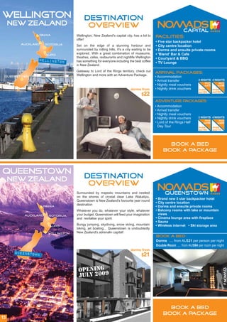 WELLINGTON                             DESTINATION
     NEW ZEALAND                        OVERVIEW
               Paihia             Wellington, New Zealand's capital city, has a lot to     Facilities:
                                  offer!
                                                                                           • Five star backpacker hotel
        Auckland    Rotorua       Set on the edge of a stunning harbour and                • City centre location
                                  surrounded by rolling hills, it's a city waiting to be   • Dorms and ensuite private rooms
                    Taupo
                                  explored. With a great combination of museums,           • 'Blend' Bar & Cafe
                                  theatres, cafes, restaurants and nightlife Wellington    • Courtyard & BBQ
               wellington         has something for everyone including the best coffee     • TV Lounge
                                  in New Zealand.
                                  Gateway to Lord of the Rings territory, check out        Arrival packages:
                                  Wellington and more with an Adventure Package.
 Queenstown                                                                                • Accommodation
                                                                                           • Arrival transfer          2 NIGHTS 4 NIGHTS
                                                                                                                           dorm         dorm
                                                                                           • Nightly meal vouchers         AU$75       AU$140
                                                                         dorms from        • Nightly drink vouchers    double       double
                                                                                                                       AU$100       AU$190
                                                                                 $22
                                                                                           Adventure Packages:
                                                                                           • Accommodation
                                                                                           • Arrival transfer
                                                                                           • Nightly meal vouchers
                                                                                           • Nightly drink vouchers    2 NIGHTS 4 NIGHTS
                                                                                                                            dorm        dorm
                                                                                           • Lord of the Rings Half        AU$165      AU$225
                                                                                             Day Tour                  double       double
                                                                                                                       AU$190       AU$275




                                                                                                  BOOK A BED
                                                                                                BOOK A PACKAGE



QUEENSTOWN
     NEW ZEALAND                       DESTINATION
                                        OVERVIEW
                                  Surrounded by majestic mountains and nestled
                                  on the shores of crystal clear Lake Wakatipu,
                                                                                           • Brand new 5 star backpacker hotel
                                  Queenstown is New Zealand's favourite year round
                                                                                           • City centre location
                                  destination
                   Paihia                                                                  • Dorms and ensuite private rooms
                                  Whatever you do, whatever your style, whatever           • Balcony rooms with lake or mountain
         Auckland    Rotorua      your budget, Queenstown will feed your imagination         views
                                  and revitalise your spirit.                              • Cinema lounge area with fireplace
                                                                                           • Sauna
                     Taupo
                                  Bungy jumping, skydiving, snow skiing, mountain          • Wireless internet • Ski storage area
                                  biking, jet boating... Queenstown is undoubtedly
                     wellington   New Zealand's adrenalin capital!
                                                                                           Book a Bed:
                                                                                           Dorms .... from AU$21 per person per night
                                                                                           Double Room .... from AU$84 per room per night
                                                                         dorms from
      QUEENSTOWN
                                                                                 $21


                                   OPENING
                                   JULY 2009




                                                                                                  BOOK A BED
                                                                                                BOOK A PACKAGE
13
 