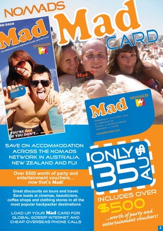 Save on accommodation
                                                               U$
  across the Nomads
 network in Australia,
                                              O NLY
                                                5
  New Zealand and Fiji



                                              3
                                                             A
   Over $500 worth of party and
    entertainment vouchers…
         now that’s Mad!
   Great discounts on tours and travel.
                                                           ER
   Save loads at cinemas, beauticians,
                                                CLUD ES OV
coffee shops and clothing stores in all the   IN
 most popular backpacker destinations

 Load up your Mad card for
                                                  0a0andrs!
                                              $5h of p rty
                                                t
  Global Gossip internet and                    ...wor inment vouche
 cheap overseas phone calls
                                               enter ta                2
 