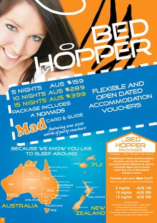 BED
                           PP ER                  O

                         HO
                     S $15
                           9
                                                                                              D
                   U
              TS A S $289                                                              BLE AN
      5 NIG
            H      U                                                              FLEXI DA ED
                                                                                           T
             HTS A S $399                                                            EN
      10 NIG TS AU                                                                 OP
                                                                                   O         T N
                                                                                           DA IO
      15 NIG
              H
                  LUDES                                                     ACCOMM    S
          CKAG
               E                INC
                                                                               VOUCHER
       PA
             A                             UID                       E
                                   CAR D&G
                                                er $500
                                         ring ovvouchers!
                                  featu ar ty
                                wor th of p
                                                                                                 BED O

     Because we know you like
                                                                                               HOPPER
                                                                                                  PACKAGES
         to sleep around                                                                 Flexible.. just the w y you like it!
                                                                                                              a

                                                                                         Prepaid/open dated accommodation
                                                                                            vouchers across the Nomads
                Darwin
                                      Cape Tribulation
                                                              Nadi
                                                                                  FIJI   Accommodation Network as well as
                                                                                            a Nomads Mad Card & Guide
                                      Cairns                                                 make this one of the hottest
                   NT                                                                              tickets in town!
                                            Airlie Beach

                Alice Springs   QLD                                                      Already got your Mad Card?
                                                 Hervey Bay              Paihia          Add on vouchers can also be purchased!
    WA                                            Brisbane
                    SA                           Gold Coast    Auckland     Rotorua
                                                                                               5 nights              AU$ 130
                                   NSW           Byron Bay

    Perth                  Blue Mountains
                                                                            Taupo              10 nights             AU$ 260
                                                Sydney
    Fremantle
                                 ACT CANBERRA                               Wellington         15 nights             AU$ 390
                Adelaide
                                VIC                                                                       Conditions Apply:

AUSTRALIA                         Melbourne
                                                                   NEW
                                                               Queenstown
                                                                                           Availability is not guaranteed – book ahead!
                                                                                                Peak periods may have blackouts
                                      TAS                                                     Maximum of 2 vouchers per property

                                                               ZEALAND                   Unused Bed Hopper vouchers are non-refundable
                                                                                             Vouchers are valid until 31 March 2010

3
 