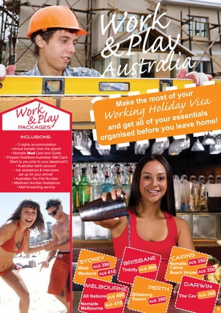 orky
                                                    WPla
                                                    &ustralia
                                                    A
                                                                                     y    our
                                                                             most of
         k                                                     Make
                                                                    iday Viiasla
                                                                         the
                                                            ing Hoolur essent s
      WorPlay
       &                                                Work          fy             e!
         PACKAGES                                        and get all o you leave hom
                                                                       re
                                                               ed befo
          INCLUSIONS:                                  organis
         • 3 nights accommodation
    • Arrival transfer from the airport
    • Nomads Mad Card and Guide
• Prepaid Vodafone Australian SIM Card
   (Sent to you prior to your departure!!)
         • Australian bank account
      • Job assistance & interviews
            set up for your arrival!
       • Australian Tax File Number
     • Medicare Number Assistance
          • Mail forwarding service




                                                                                            ns
                                                  ey                       e         cair
                                             sydn                  brisban           Nomads AU$ 3
                                                                                                  50
                                                   AU$ 39
                                                          0
                                             Maze               Tinbilly AU$ 40
                                                                                0    Cairns
                                                                                                       50
                                             Westend AU$ 410                         Beach House AU$ 3

                                               melbou                                      darwin
                                                              rne            perth
                                                                                                        0
                                               All Nations AU$ 400   Billabong           The Cav AU$ 36
                                                                     Resort U$ 390
                                                               0             A
                                              Nomads    AU$ 41
                                              Melbourne                                                     4
 