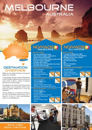 MELBOURNE
                                                                          AUSTRALIA




                    Darwin



                                 Cairns




                                      Brisbane       Facilities:                                       Facilities:
                                     Byron Bay
                                                     • Five star backpacker hotel                      • Located in Melbourne CBD
                                                     • City centre location (adjacent to                 opposite Southern Cross Station
      Perth
                          Adelaide    sydney           Queen Victoria Markets)                         • Budget dorms, twin, double
                                                     • Dorms, private, family & deluxe king rooms        and triple rooms
                               melbourne             • Ensuite rooms available                         • On site Job Centre
                                                     • Industry Bar & Cafe                             • Bar
                                                     • Rooftop deck with fantastic city views          • 24 hour reception
                                                     • Cinema movie lounge                             • TV lounge
 DESTINATION                                         Arrival packages:
                                                     • Accommodation
                                                                                                       Arrival packages:
                                                                                                       • Accommodation
  OVERVIEW                                           • Arrival transfer          2 NIGHTS 4 NIGHTS     • Arrival transfer
                                                                                                       • Daily meal voucher
                                                                                                                                 2 NIGHTS 4 NIGHTS
Melbourne, the capital of Victoria, is the second    • Daily meal voucher            dorm       dorm                                 dorm       dorm
                                                                                      $90       $150                                  $85       $140
                                                     • Melbourne Observation                           • Melbourne Observation
largest city in Australia.                                                       double     double                               double     double
                                                       Deck Entry                $130       $225         Deck Entry              $110       $185
A cosmopolitan city with a range of experiences
                                                     Starts Here           – 2 nights:          dorm
to offer travellers, Melbourne has a thriving live
                                                     • Accommodation                       $149
music scene & offers a variety of shopping           • Nomads Mad Card                double
precincts to suit every budget.                                                       $189
                                                     • Arrival transfer
The gateway to the Great Ocean Road and the          • Nightly meal & drink voucher
Yarra Valley, one of Australia’s premier wine        • Melbourne Observation Deck Entry
producing regions, Melbourne is a must see           Starts Here           – 3 or 4 nights:
destination.                                         • Accommodation
                                                     • Nomads Mad Card
Nomads Melbourne and Nomads All Nations              • Arrival transfer
are both conveniently located giving you a           • Nightly meal & drink voucher
choice of 5 star or 3 star accommodation             • Melbourne Observation 3 NIGHTS 4 NIGHTS
options in central Melbourne.                          Deck Entry                    dorm      dorm
                                                     • Go West Great Ocean           $299      $349

                                                       Road                     double    double
                                                                                $359      $429


                                                                                          dorms from                                      dorms from
                                                                                                $27                                              $22




     BOOK A BED
   BOOK A PACKAGE                                                                                                                                      6
 