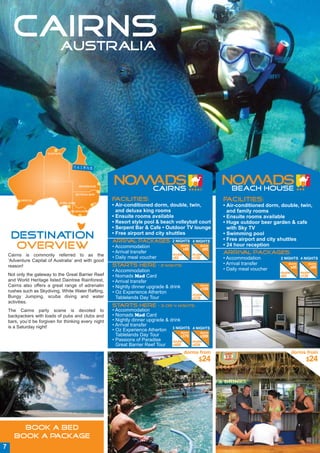 CAIRNS
        AUSTRALIA




                       Darwin




                                    cairns


                                         Brisbane


                                        Byron Bay

          Perth                                          Facilities:                                          Facilities:
                             Adelaide           sydney
                                                         • Air-conditioned dorm, double, twin,                • Air-conditioned dorm, double, twin,
                                   Melbourne               and deluxe king rooms                                and family rooms
                                                         • Ensuite rooms available                            • Ensuite rooms available
                                                         • Resort style pool & beach volleyball court         • Huge outdoor beer garden & cafe
                                                         • Serpent Bar & Cafe • Outdoor TV lounge               with Sky TV
                                                         • Free airport and city shuttles
     DESTINATION                                         Arriv packages: 2 NIGHTS
                                                              al                                   4 NIGHTS
                                                                                                              • Swimming pool
                                                                                                              • Free airport and city shuttles
      OVERVIEW                                           • Accommodation
                                                         • Arrival transfer
                                                                                            dorm
                                                                                             $45
                                                                                                       dorm
                                                                                                        $95
                                                                                                              • 24 hour reception
                                                                                                              Arrival packages:
    Cairns is commonly referred to as the                                             double       double
                                                         • Daily meal voucher         $65          $130       • Accommodation        2 NIGHTS 4 NIGHTS
    ‘Adventure Capital of Australia’ and with good
    reason!                                              Starts Here            – 2 nights:                   • Arrival transfer         dorm        dorm
                                                                                                                                          $45         $95
                                                         • Accommodation                                      • Daily meal voucher
                                                                                                                                     double      double
    Not only the gateway to the Great Barrier Reef       • Nomads Mad Card                                                           $65         $130
    and World Heritage listed Daintree Rainforest,       • Arrival transfer
    Cairns also offers a great range of adrenalin        • Nightly dinner upgrade & drink              dorm
                                                                                                       $199
    rushes such as Skydiving, White Water Rafting,       • Oz Experience Atherton                  double
    Bungy Jumping, scuba diving and water                  Tablelands Day Tour                     $219
    activities.
                                                         Starts Here            – 3 or 4 nights:
    The Cairns party scene is devoted to                 • Accommodation
    backpackers with loads of pubs and clubs and         • Nomads Mad Card
    bars, you’d be forgiven for thinking every night     • Nightly dinner upgrade & drink
    is a Saturday night!                                 • Arrival transfer
                                                         • Oz Experience Atherton 3 NIGHTS 4 NIGHTS
                                                                                          dorm      dorm
                                                           Tablelands Day Tour            $379      $399
                                                         • Passions of Paradise      double    double
                                                           Great Barrier Reef Tour $409        $439

                                                                                               dorms from                                     dorms from
                                                                                                       $24                                          $24




         BOOK A BED
       BOOK A PACKAGE
7
 