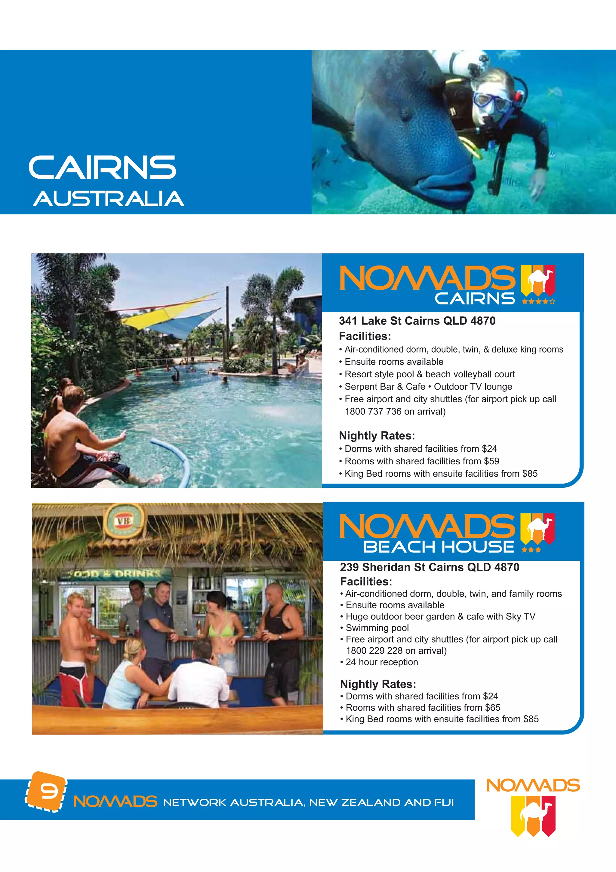 CAIRNS
australia




                              341 Lake St Cairns QLD 4870
                              Facilities:
                              • Air-conditioned dorm, double, twin, & deluxe king rooms
                              • Ensuite rooms available
                              • Resort style pool & beach volleyball court
                              • Serpent Bar & Cafe • Outdoor TV lounge
                              • Free airport and city shuttles (for airport pick up call
                                1800 737 736 on arrival)

                              Nightly Rates:
                              • Dorms with shared facilities from $24
                              • Rooms with shared facilities from $59
                              • King Bed rooms with ensuite facilities from $85




                              239 Sheridan St Cairns QLD 4870
                              Facilities:
                              • Air-conditioned dorm, double, twin, and family rooms
                              • Ensuite rooms available
                              • Huge outdoor beer garden & cafe with Sky TV
                              • Swimming pool
                              • Free airport and city shuttles (for airport pick up call
                                1800 229 228 on arrival)
                              • 24 hour reception

                              Nightly Rates:
                              • Dorms with shared facilities from $24
                              • Rooms with shared facilities from $65
                              • King Bed rooms with ensuite facilities from $85




9      Network Australia, New Zealand and Fiji
 