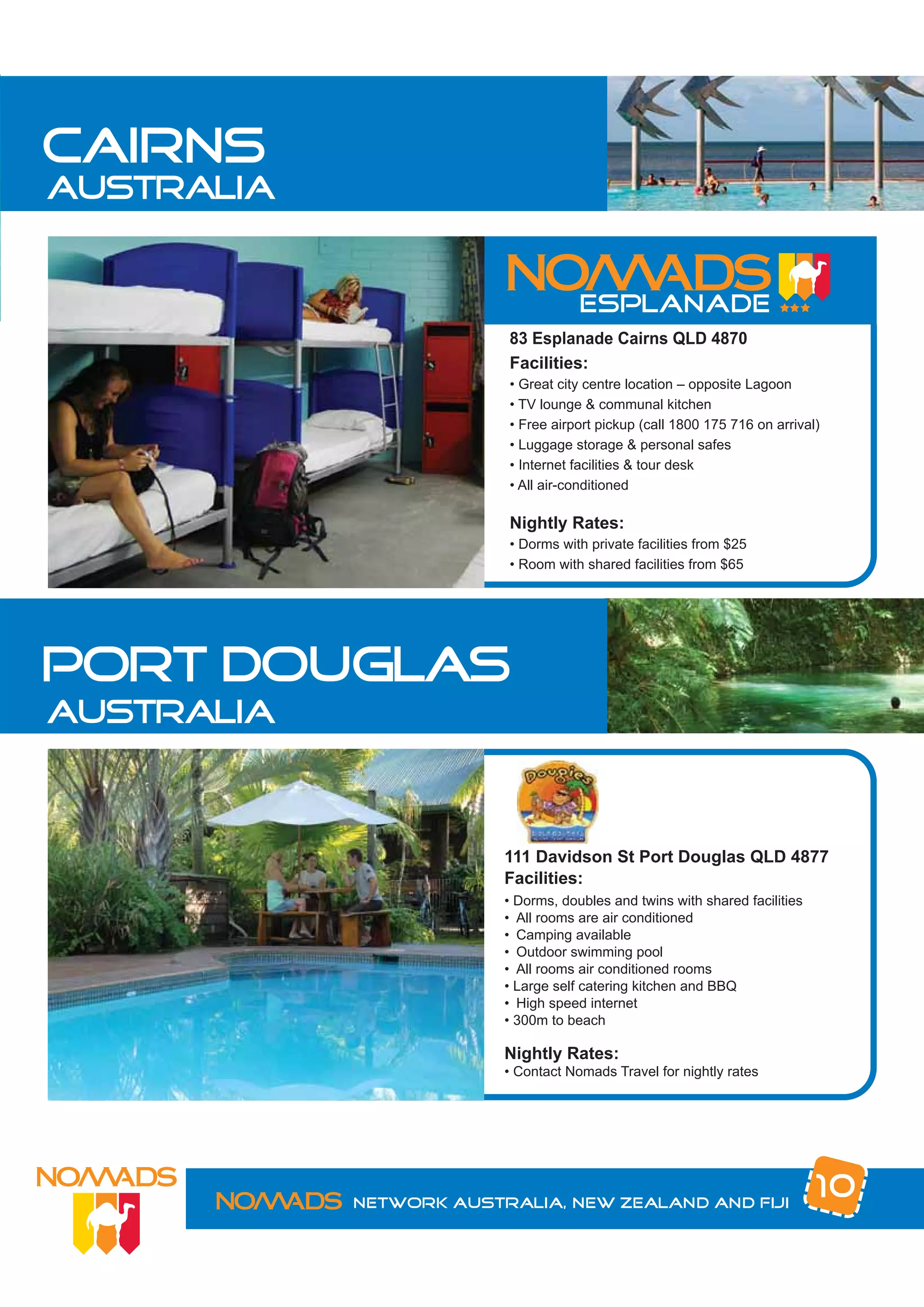 cairns
australia



                         83 Esplanade Cairns QLD 4870
                         Facilities:
                         • Great city centre location – opposite Lagoon
                         • TV lounge & communal kitchen
                         • Free airport pickup (call 1800 175 716 on arrival)
                         • Luggage storage & personal safes
                         • Internet facilities & tour desk
                         • All air-conditioned

                         Nightly Rates:
                         • Dorms with private facilities from $25
                         • Room with shared facilities from $65




port douglas
australia



                         111 Davidson St Port Douglas QLD 4877
                         Facilities:
                         • Dorms, doubles and twins with shared facilities
                         • All rooms are air conditioned
                         • Camping available
                         • Outdoor swimming pool
                         • All rooms air conditioned rooms
                         • Large self catering kitchen and BBQ
                         • High speed internet
                         • 300m to beach

                         Nightly Rates:
                         • Contact Nomads Travel for nightly rates




            Network Australia, New Zealand and Fiji
                                                                             10
 
