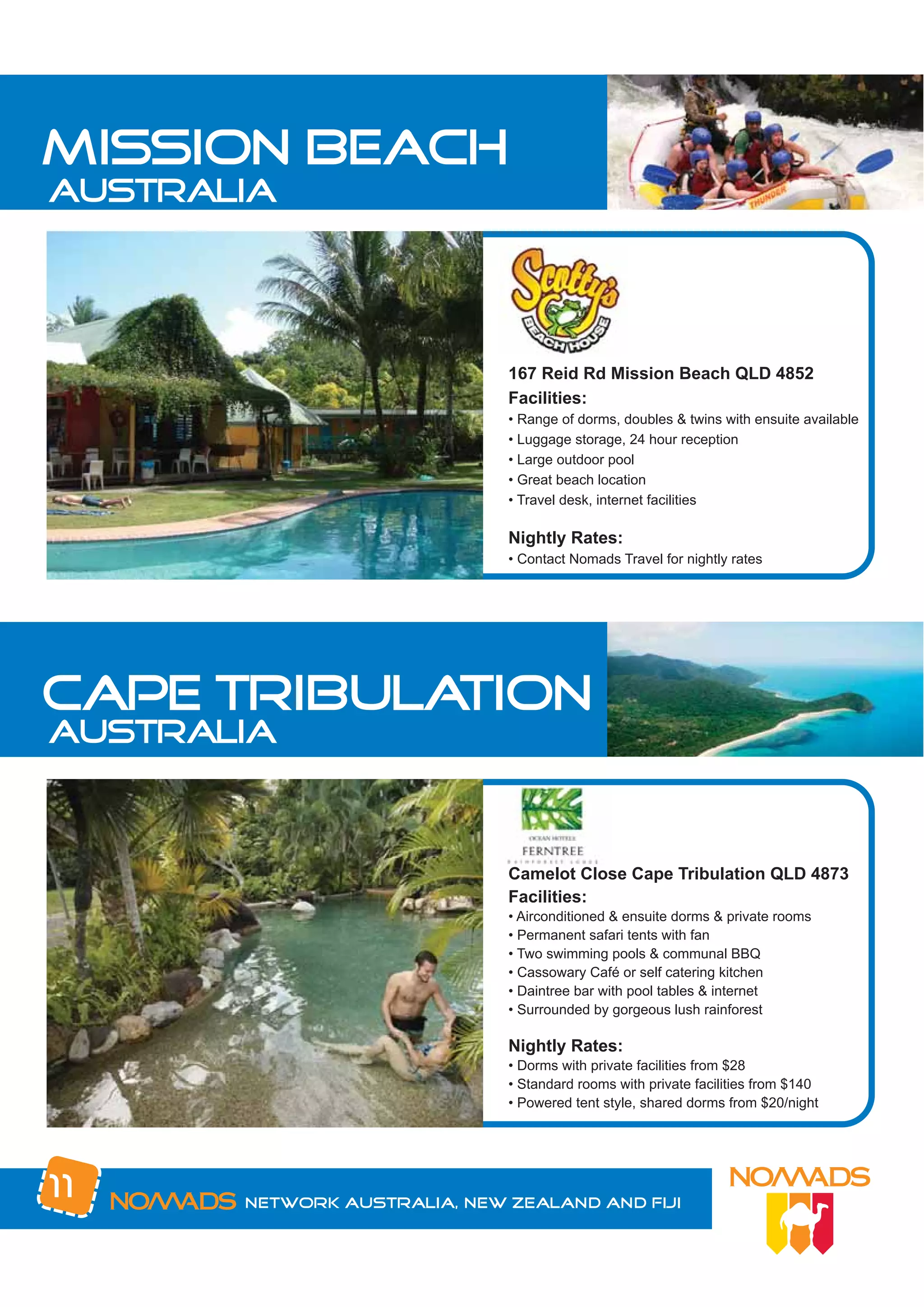 mission beach
australia




                              167 Reid Rd Mission Beach QLD 4852
                              Facilities:
                              • Range of dorms, doubles & twins with ensuite available
                              • Luggage storage, 24 hour reception
                              • Large outdoor pool
                              • Great beach location
                              • Travel desk, internet facilities

                              Nightly Rates:
                              • Contact Nomads Travel for nightly rates




cape tribulation
australia


                              Camelot Close Cape Tribulation QLD 4873
                              Facilities:
                              • Airconditioned & ensuite dorms & private rooms
                              • Permanent safari tents with fan
                              • Two swimming pools & communal BBQ
                              • Cassowary Café or self catering kitchen
                              • Daintree bar with pool tables & internet
                              • Surrounded by gorgeous lush rainforest

                              Nightly Rates:
                              • Dorms with private facilities from $28
                              • Standard rooms with private facilities from $140
                              • Powered tent style, shared dorms from $20/night




11     Network Australia, New Zealand and Fiji
 