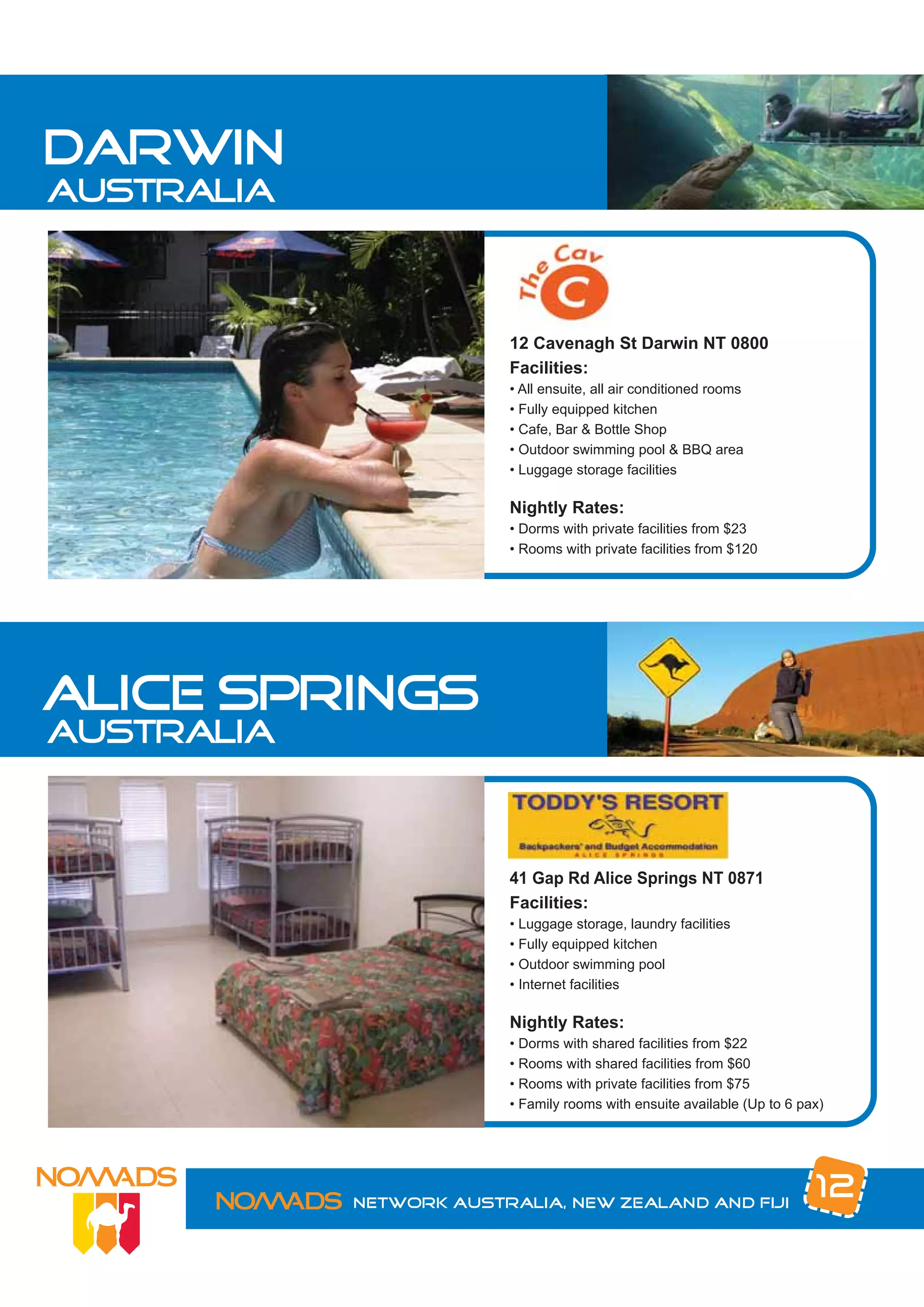 darwin
australia



                         12 Cavenagh St Darwin NT 0800
                         Facilities:
                         • All ensuite, all air conditioned rooms
                         • Fully equipped kitchen
                         • Cafe, Bar & Bottle Shop
                         • Outdoor swimming pool & BBQ area
                         • Luggage storage facilities

                         Nightly Rates:
                         • Dorms with private facilities from $23
                         • Rooms with private facilities from $120




alice springs
australia



                         41 Gap Rd Alice Springs NT 0871
                         Facilities:
                         • Luggage storage, laundry facilities
                         • Fully equipped kitchen
                         • Outdoor swimming pool
                         • Internet facilities

                         Nightly Rates:
                         • Dorms with shared facilities from $22
                         • Rooms with shared facilities from $60
                         • Rooms with private facilities from $75
                         • Family rooms with ensuite available (Up to 6 pax)




            Network Australia, New Zealand and Fiji
                                                                          12
 