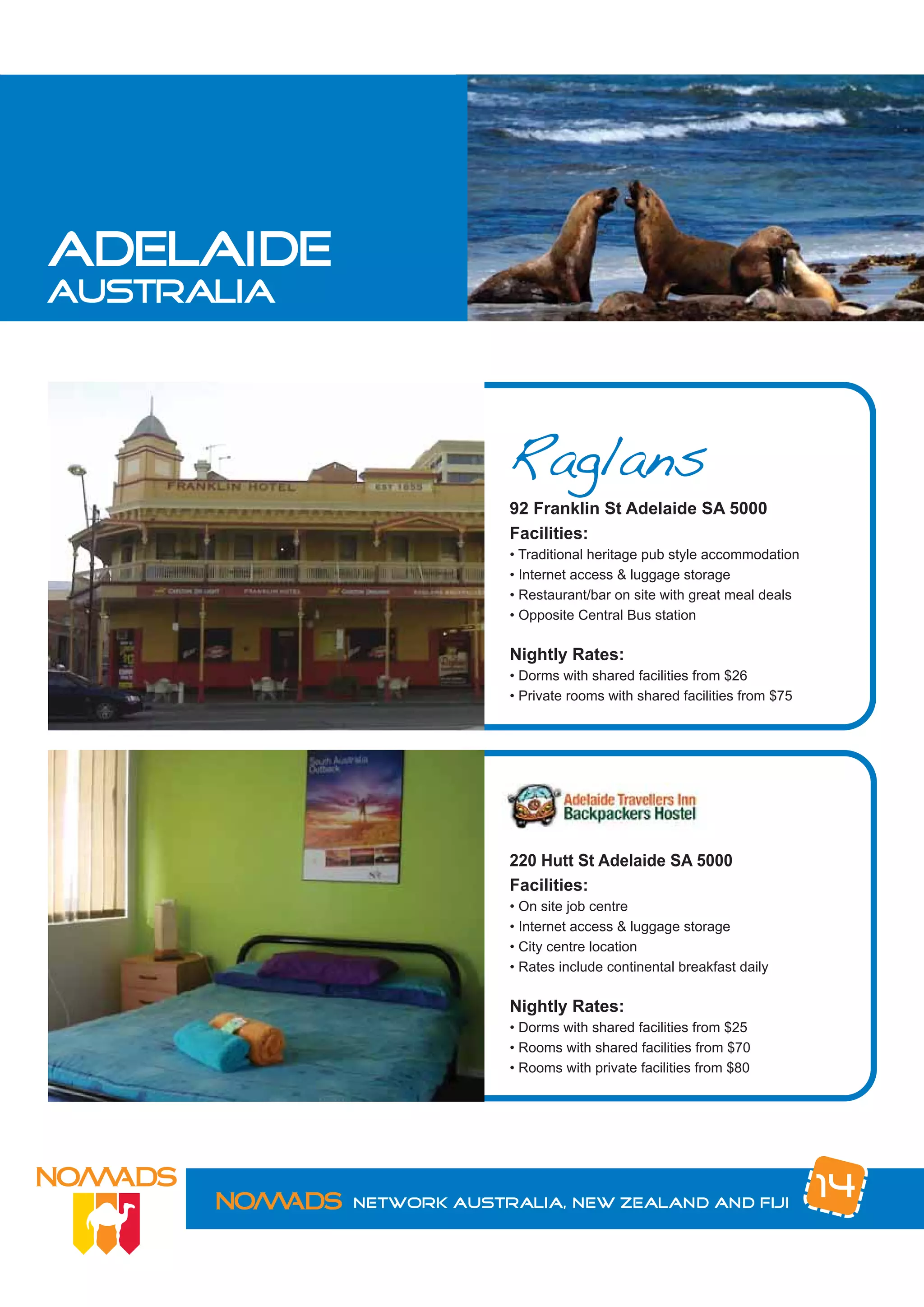 adelaide
australia




                         Raglans
                         92 Franklin St Adelaide SA 5000
                         Facilities:
                         • Traditional heritage pub style accommodation
                         • Internet access & luggage storage
                         • Restaurant/bar on site with great meal deals
                         • Opposite Central Bus station

                         Nightly Rates:
                         • Dorms with shared facilities from $26
                         • Private rooms with shared facilities from $75




                         220 Hutt St Adelaide SA 5000
                         Facilities:
                         • On site job centre
                         • Internet access & luggage storage
                         • City centre location
                         • Rates include continental breakfast daily

                         Nightly Rates:
                         • Dorms with shared facilities from $25
                         • Rooms with shared facilities from $70
                         • Rooms with private facilities from $80




            Network Australia, New Zealand and Fiji
                                                                           14
 