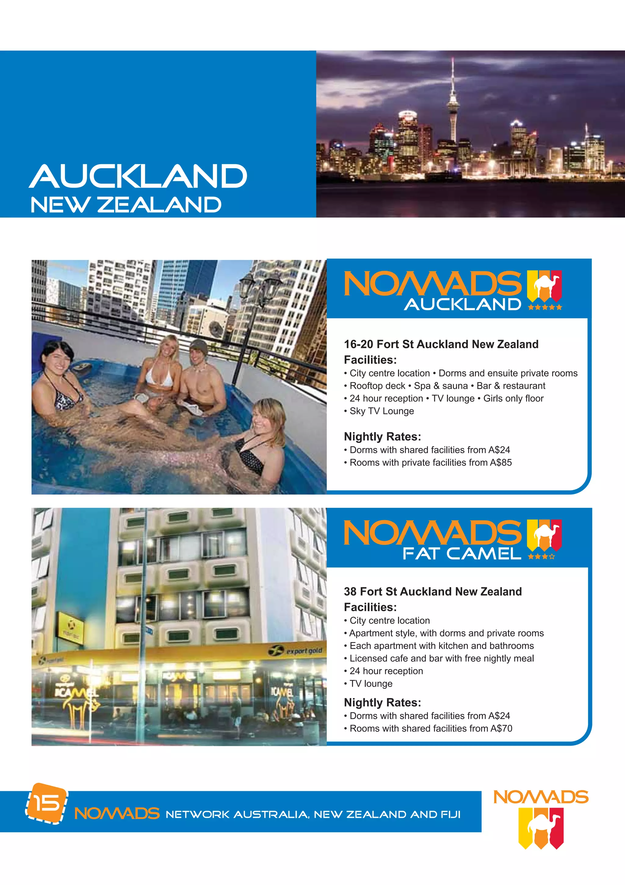 auckland
new zealand




                              16-20 Fort St Auckland New Zealand
                              Facilities:
                              • City centre location • Dorms and ensuite private rooms
                              • Rooftop deck • Spa & sauna • Bar & restaurant
                              • 24 hour reception • TV lounge • Girls only floor
                              • Sky TV Lounge

                              Nightly Rates:
                              • Dorms with shared facilities from A$24
                              • Rooms with private facilities from A$85




                              38 Fort St Auckland New Zealand
                              Facilities:
                              • City centre location
                              • Apartment style, with dorms and private rooms
                              • Each apartment with kitchen and bathrooms
                              • Licensed cafe and bar with free nightly meal
                              • 24 hour reception
                              • TV lounge

                              Nightly Rates:
                              • Dorms with shared facilities from A$24
                              • Rooms with shared facilities from A$70




15     Network Australia, New Zealand and Fiji
 