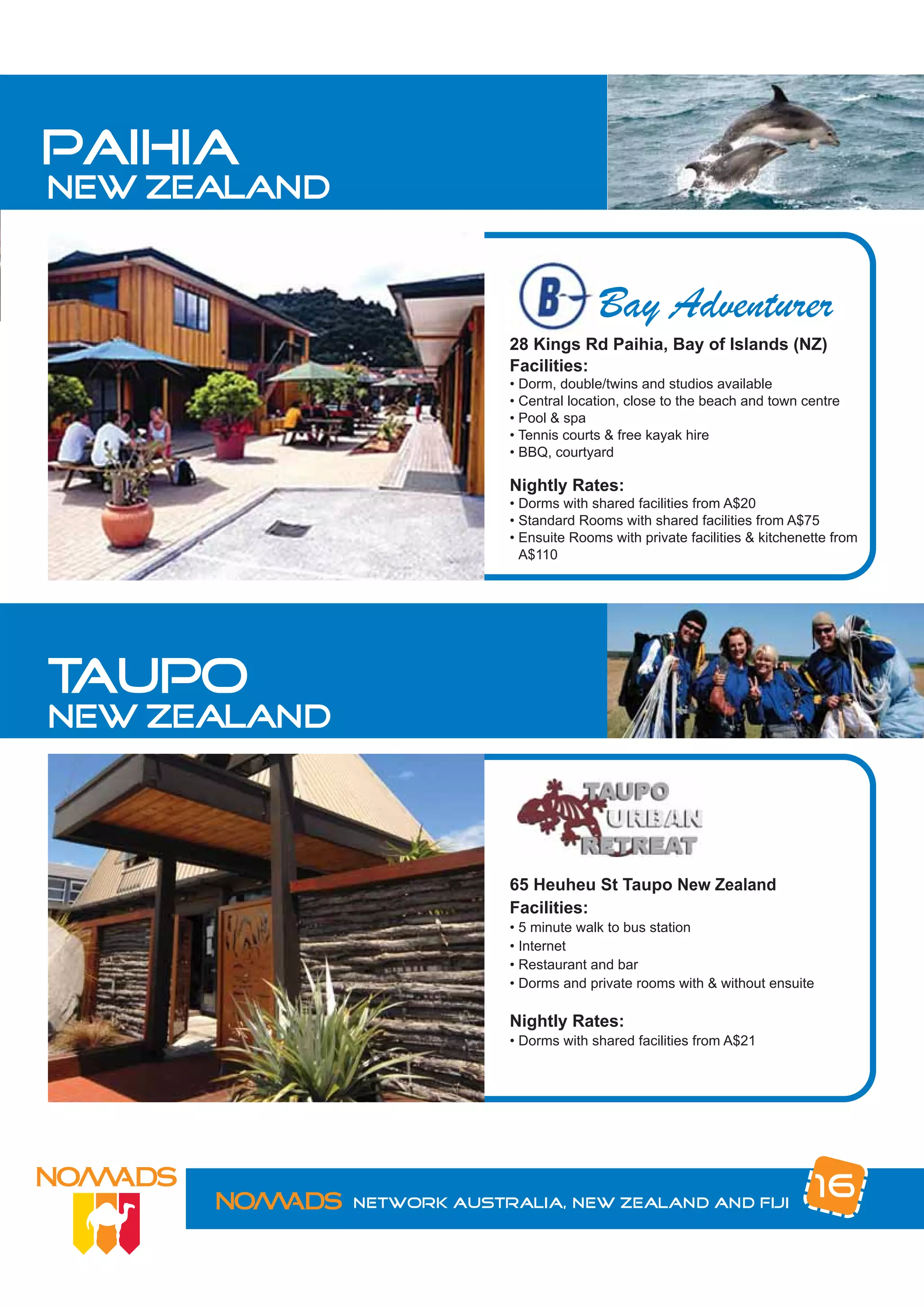 paihia
new zealand


                                         Bay Adventurer
                           28 Kings Rd Paihia, Bay of Islands (NZ)
                           Facilities:
                           • Dorm, double/twins and studios available
                           • Central location, close to the beach and town centre
                           • Pool & spa
                           • Tennis courts & free kayak hire
                           • BBQ, courtyard

                           Nightly Rates:
                           • Dorms with shared facilities from A$20
                           • Standard Rooms with shared facilities from A$75
                           • Ensuite Rooms with private facilities & kitchenette from
                             A$110




taupo
new zealand



                           65 Heuheu St Taupo New Zealand
                           Facilities:
                           • 5 minute walk to bus station
                           • Internet
                           • Restaurant and bar
                           • Dorms and private rooms with & without ensuite

                           Nightly Rates:
                           • Dorms with shared facilities from A$21




              Network Australia, New Zealand and Fiji
                                                                             16
 