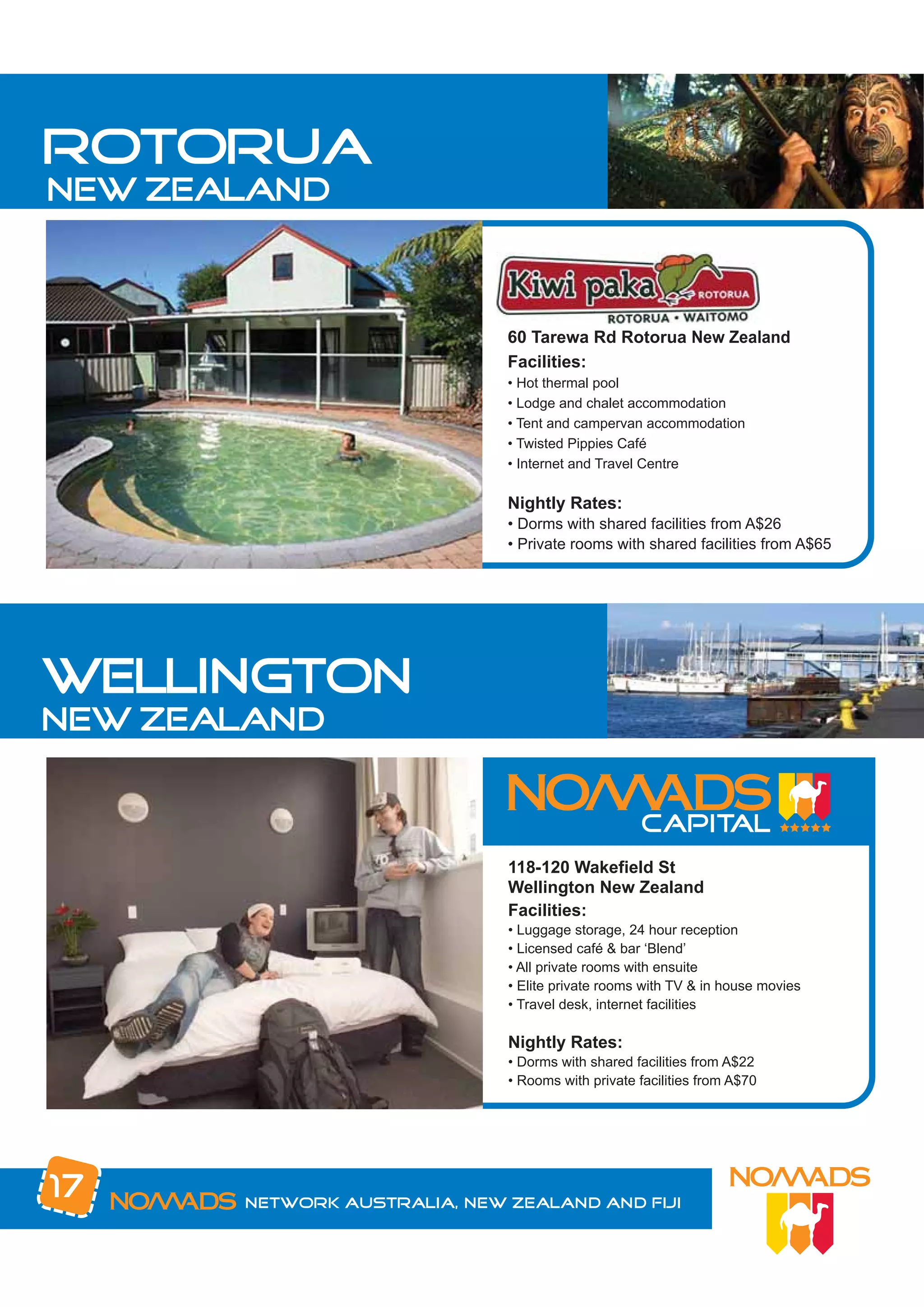 rotorua
new zealand



                              60 Tarewa Rd Rotorua New Zealand
                              Facilities:
                              • Hot thermal pool
                              • Lodge and chalet accommodation
                              • Tent and campervan accommodation
                              • Twisted Pippies Café
                              • Internet and Travel Centre

                              Nightly Rates:
                              • Dorms with shared facilities from A$26
                              • Private rooms with shared facilities from A$65




wellington
new zealand



                              118-120 Wakefield St
                              Wellington New Zealand
                              Facilities:
                              • Luggage storage, 24 hour reception
                              • Licensed café & bar ‘Blend’
                              • All private rooms with ensuite
                              • Elite private rooms with TV & in house movies
                              • Travel desk, internet facilities

                              Nightly Rates:
                              • Dorms with shared facilities from A$22
                              • Rooms with private facilities from A$70




17     Network Australia, New Zealand and Fiji
 