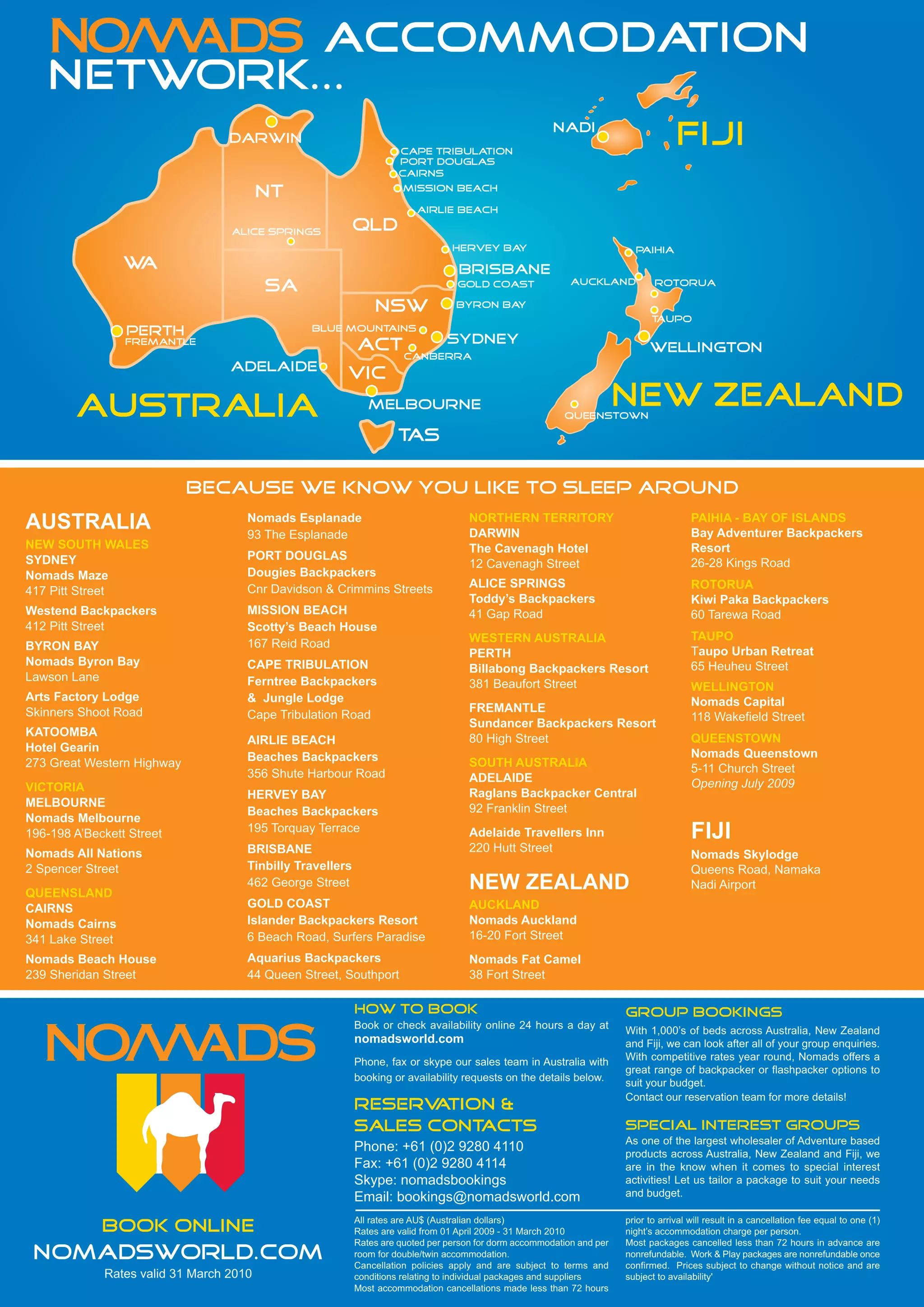 ACCOMMODATION
   NETWORK...
                                  Darwin
                                                                     Cape Tribulation
                                                                                                        Nadi
                                                                                                                                     FIJI
                                                                     port douglas
                                                                     Cairns

                                         NT                           mission beach

                                                                         Airlie Beach

                                  Alice Springs            QLD
                                                                                 Hervey Bay                               Paihia
                  WA                                                              Brisbane
                                                                                                            Auckland
                                         SA                                       Gold Coast                                   Rotorua

                                                               NSW                Byron Bay
                                                                                                                              Taupo
                  Perth                         Blue Mountains
                  Fremantle                                         Sydney
                                                           ACT CANBERRA                                                       Wellington
                                  Adelaide
                                                       VIC

        AUSTRALIA                                             Melbourne
                                                                                                          Queenstown
                                                                                                                        NEW ZEALAND
                                                                     TAS

                            Because we know you like to sleep around
                                     Nomads Esplanade                                NORTHERN TERRITORY                                  PAIHIA - BAY OF ISLANDS
AUSTRALIA                            93 The Esplanade                                DARWIN                                              Bay Adventurer Backpackers
NEW SOUTH WALES                                                                      The Cavenagh Hotel                                  Resort
SYDNEY                               PORT DOUGLAS
                                                                                     12 Cavenagh Street                                  26-28 Kings Road
Nomads Maze                          Dougies Backpackers
                                     Cnr Davidson & Crimmins Streets                 ALICE SPRINGS                                       ROTORUA
417 Pitt Street
                                                                                     Toddy’s Backpackers                                 Kiwi Paka Backpackers
Westend Backpackers                  MISSION BEACH                                   41 Gap Road                                         60 Tarewa Road
412 Pitt Street                      Scotty’s Beach House
                                                                                     WESTERN AUSTRALIA                                   TAUPO
BYRON BAY                            167 Reid Road
                                                                                     PERTH                                               Taupo Urban Retreat
Nomads Byron Bay                     CAPE TRIBULATION                                                                                    65 Heuheu Street
                                                                                     Billabong Backpackers Resort
Lawson Lane                          Ferntree Backpackers                            381 Beaufort Street                                 WELLINGTON
Arts Factory Lodge                   & Jungle Lodge                                                                                      Nomads Capital
Skinners Shoot Road                                                                  FREMANTLE
                                     Cape Tribulation Road                                                                               118 Wakefield Street
                                                                                     Sundancer Backpackers Resort
KATOOMBA
                                     AIRLIE BEACH                                    80 High Street                                      QUEENSTOWN
Hotel Gearin                                                                                                                             Nomads Queenstown
273 Great Western Highway            Beaches Backpackers                             SOUTH AUSTRALIA
                                     356 Shute Harbour Road                                                                              5-11 Church Street
                                                                                     ADELAIDE                                            Opening July 2009
VICTORIA                                                                             Raglans Backpacker Central
                                     HERVEY BAY
MELBOURNE                                                                            92 Franklin Street
                                     Beaches Backpackers
Nomads Melbourne
196-198 A’Beckett Street             195 Torquay Terrace                             Adelaide Travellers Inn                             FIJI
Nomads All Nations                   BRISBANE                                        220 Hutt Street
                                                                                                                                         Nomads Skylodge
2 Spencer Street                     Tinbilly Travellers                                                                                 Queens Road, Namaka
QUEENSLAND
                                     462 George Street                               NEW ZEALAND                                         Nadi Airport
CAIRNS                               GOLD COAST                                      AUCKLAND
Nomads Cairns                        Islander Backpackers Resort                     Nomads Auckland
341 Lake Street                      6 Beach Road, Surfers Paradise                  16-20 Fort Street
Nomads Beach House                   Aquarius Backpackers                            Nomads Fat Camel
239 Sheridan Street                  44 Queen Street, Southport                      38 Fort Street

                                                           how to book                                                  group bookings
                                                           Book or check availability online 24 hours a day at
                                                                                                                        With 1,000’s of beds across Australia, New Zealand
                                                           nomadsworld.com                                              and Fiji, we can look after all of your group enquiries.
                                                           Phone, fax or skype our sales team in Australia with         With competitive rates year round, Nomads offers a
                                                                                                                        great range of backpacker or flashpacker options to
                                                           booking or availability requests on the details below.       suit your budget.
                                                                                                                        Contact our reservation team for more details!
                                                           reserv ation &
                                                           sales cont acts                                              special interest groups
                                                                                                                        As one of the largest wholesaler of Adventure based
                                                           Phone: +61 (0)2 9280 4110                                    products across Australia, New Zealand and Fiji, we
                                                           Fax: +61 (0)2 9280 4114                                      are in the know when it comes to special interest
                                                           Skype: nomadsbookings                                        activities! Let us tailor a package to suit your needs
                                                           Email: bookings@nomadsworld.com                              and budget.

                                                           All rates are AU$ (Australian dollars)                       prior to arrival will result in a cancellation fee equal to one (1)
             book online                                   Rates are valid from 01 April 2009 - 31 March 2010           night’s accommodation charge per person.
                                                           Rates are quoted per person for dorm accommodation and per   Most packages cancelled less than 72 hours in advance are
 nomadsworld.com                                           room for double/twin accommodation.
                                                           Cancellation policies apply and are subject to terms and
                                                                                                                        nonrefundable. Work & Play packages are nonrefundable once
                                                                                                                        confirmed. Prices subject to change without notice and are
             Rates valid 31 March 2010                     conditions relating to individual packages and suppliers     subject to availability'
                                                           Most accommodation cancellations made less than 72 hours
 