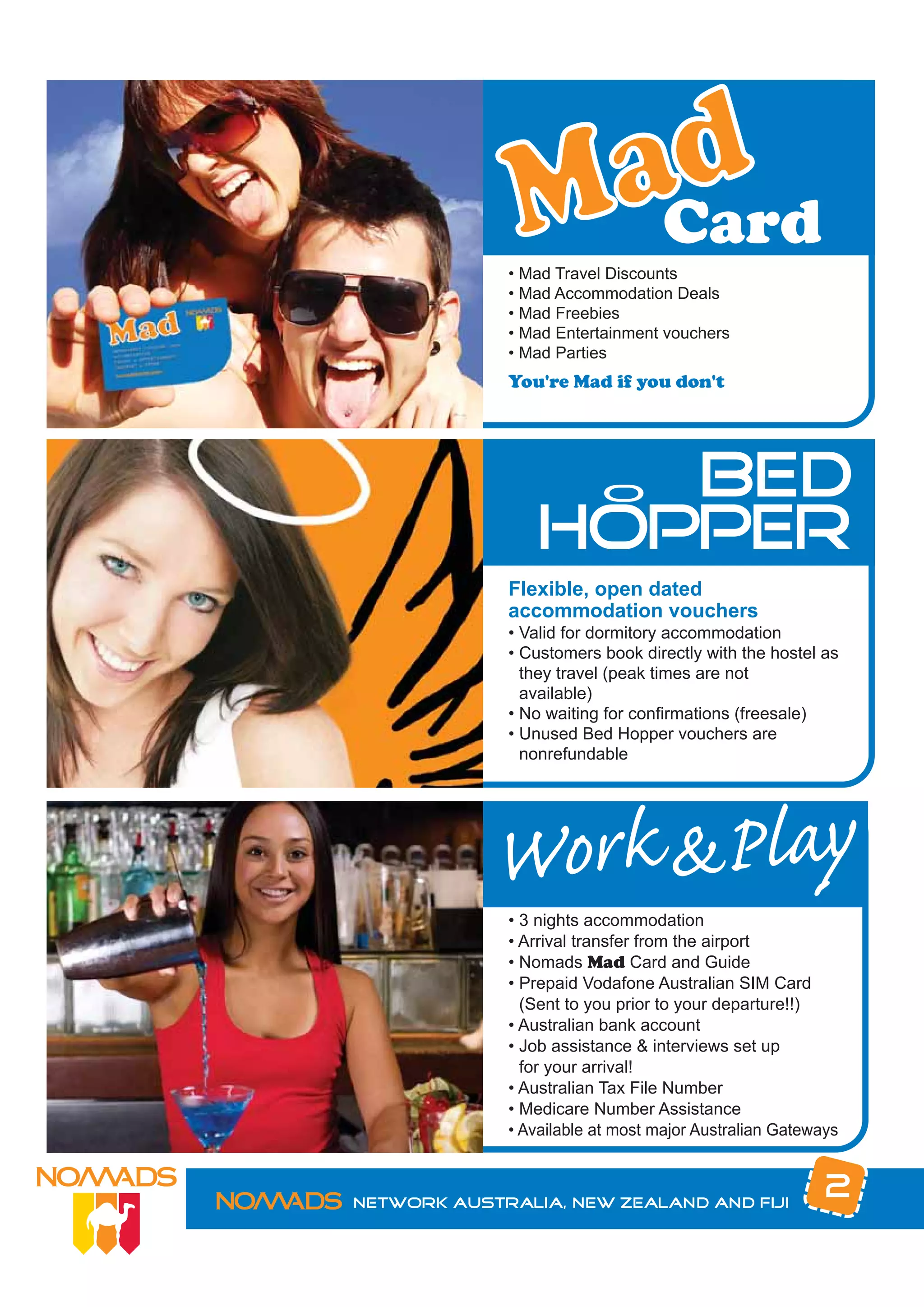 • Mad Travel Discounts
             • Mad Accommodation Deals
             • Mad Freebies
             • Mad Entertainment vouchers
             • Mad Parties
             You're Mad if you don't




                   BED   O
                HOPPER
             Flexible, open dated
             accommodation vouchers
             • Valid for dormitory accommodation
             • Customers book directly with the hostel as
               they travel (peak times are not
               available)
             • No waiting for confirmations (freesale)
             • Unused Bed Hopper vouchers are
               nonrefundable




            Work &Play
             • 3 nights accommodation
             • Arrival transfer from the airport
             • Nomads Mad Card and Guide
             • Prepaid Vodafone Australian SIM Card
               (Sent to you prior to your departure!!)
             • Australian bank account
             • Job assistance & interviews set up
               for your arrival!
             • Australian Tax File Number
             • Medicare Number Assistance
             • Available at most major Australian Gateways



Network Australia, New Zealand and Fiji
                                                        2
 