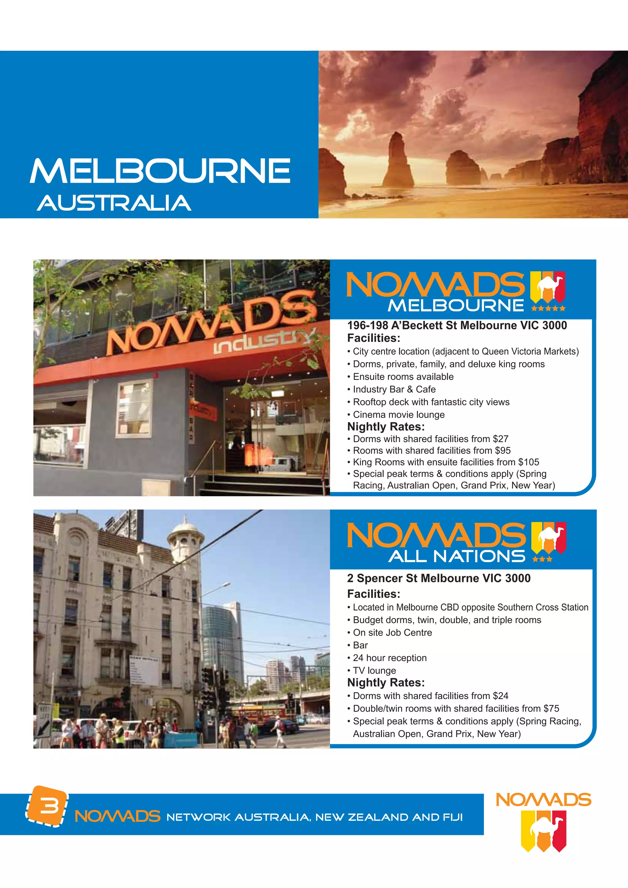 MELBOURNE
australia




                              196-198 A’Beckett St Melbourne VIC 3000
                              Facilities:
                              • City centre location (adjacent to Queen Victoria Markets)
                              • Dorms, private, family, and deluxe king rooms
                              • Ensuite rooms available
                              • Industry Bar & Cafe
                              • Rooftop deck with fantastic city views
                              • Cinema movie lounge
                              Nightly Rates:
                              • Dorms with shared facilities from $27
                              • Rooms with shared facilities from $95
                              • King Rooms with ensuite facilities from $105
                              • Special peak terms & conditions apply (Spring
                                Racing, Australian Open, Grand Prix, New Year)




                              2 Spencer St Melbourne VIC 3000
                              Facilities:
                              • Located in Melbourne CBD opposite Southern Cross Station
                              • Budget dorms, twin, double, and triple rooms
                              • On site Job Centre
                              • Bar
                              • 24 hour reception
                              • TV lounge
                              Nightly Rates:
                              • Dorms with shared facilities from $24
                              • Double/twin rooms with shared facilities from $75
                              • Special peak terms & conditions apply (Spring Racing,
                                Australian Open, Grand Prix, New Year)




3      Network Australia, New Zealand and Fiji
 