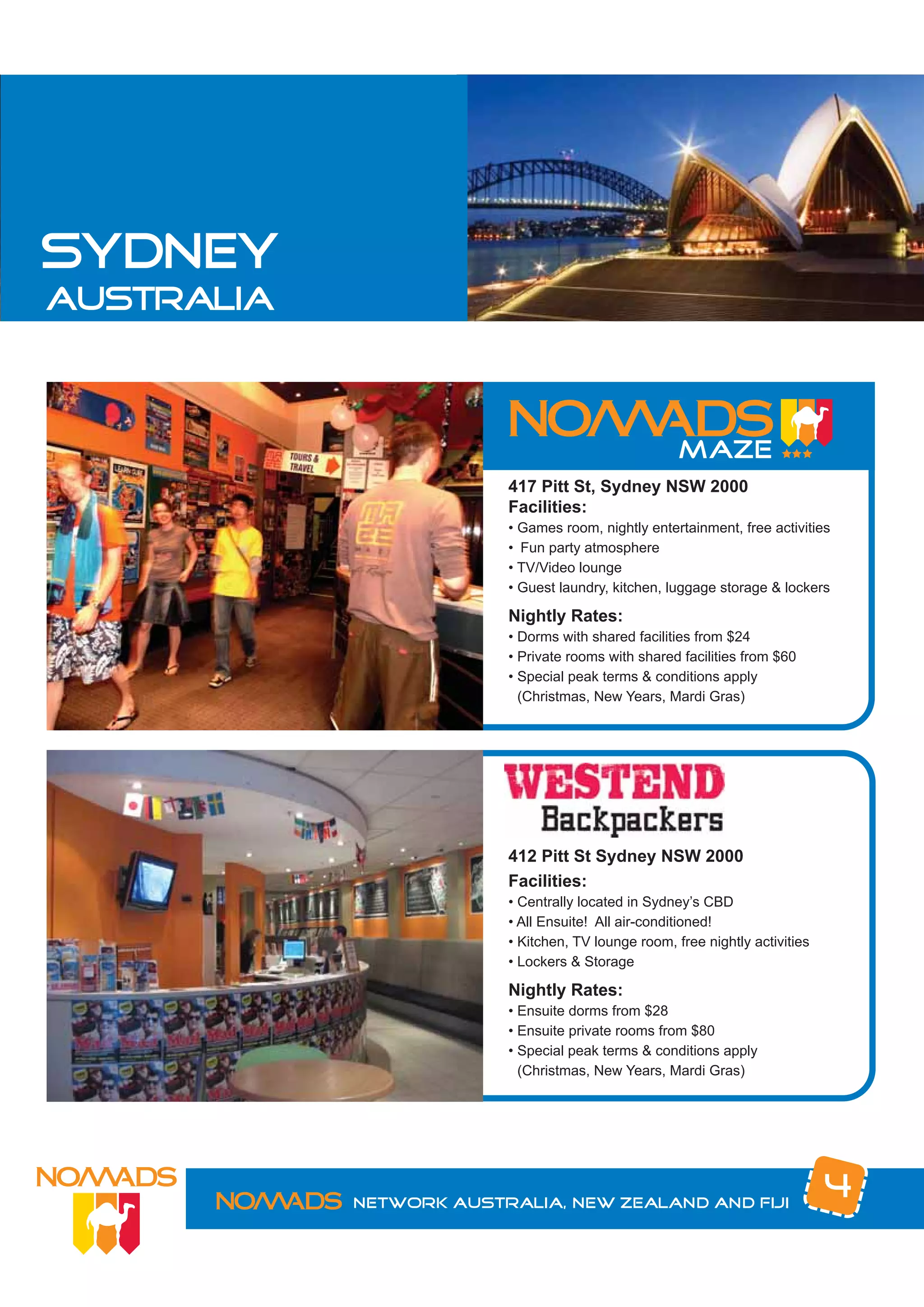 sydney
australia




                         417 Pitt St, Sydney NSW 2000
                         Facilities:
                         • Games room, nightly entertainment, free activities
                         • Fun party atmosphere
                         • TV/Video lounge
                         • Guest laundry, kitchen, luggage storage & lockers

                         Nightly Rates:
                         • Dorms with shared facilities from $24
                         • Private rooms with shared facilities from $60
                         • Special peak terms & conditions apply
                           (Christmas, New Years, Mardi Gras)




                         412 Pitt St Sydney NSW 2000
                         Facilities:
                         • Centrally located in Sydney’s CBD
                         • All Ensuite! All air-conditioned!
                         • Kitchen, TV lounge room, free nightly activities
                         • Lockers & Storage

                         Nightly Rates:
                         • Ensuite dorms from $28
                         • Ensuite private rooms from $80
                         • Special peak terms & conditions apply
                           (Christmas, New Years, Mardi Gras)




            Network Australia, New Zealand and Fiji
                                                                              4
 