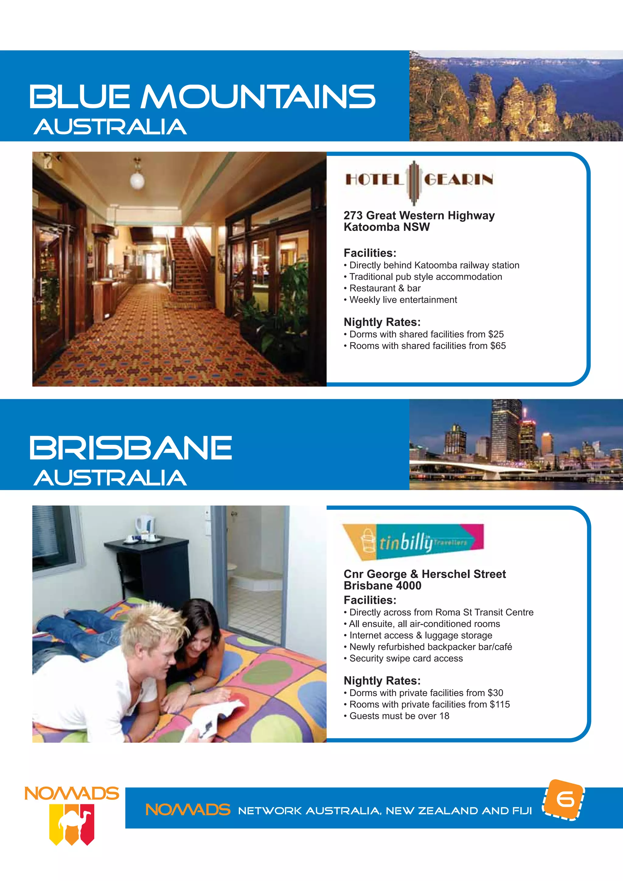 blue mountains
australia


                         273 Great Western Highway
                         Katoomba NSW

                         Facilities:
                         • Directly behind Katoomba railway station
                         • Traditional pub style accommodation
                         • Restaurant & bar
                         • Weekly live entertainment

                         Nightly Rates:
                         • Dorms with shared facilities from $25
                         • Rooms with shared facilities from $65




brisbane
australia



                         Cnr George & Herschel Street
                         Brisbane 4000
                         Facilities:
                         • Directly across from Roma St Transit Centre
                         • All ensuite, all air-conditioned rooms
                         • Internet access & luggage storage
                         • Newly refurbished backpacker bar/café
                         • Security swipe card access

                         Nightly Rates:
                         • Dorms with private facilities from $30
                         • Rooms with private facilities from $115
                         • Guests must be over 18




            Network Australia, New Zealand and Fiji
                                                                         6
 