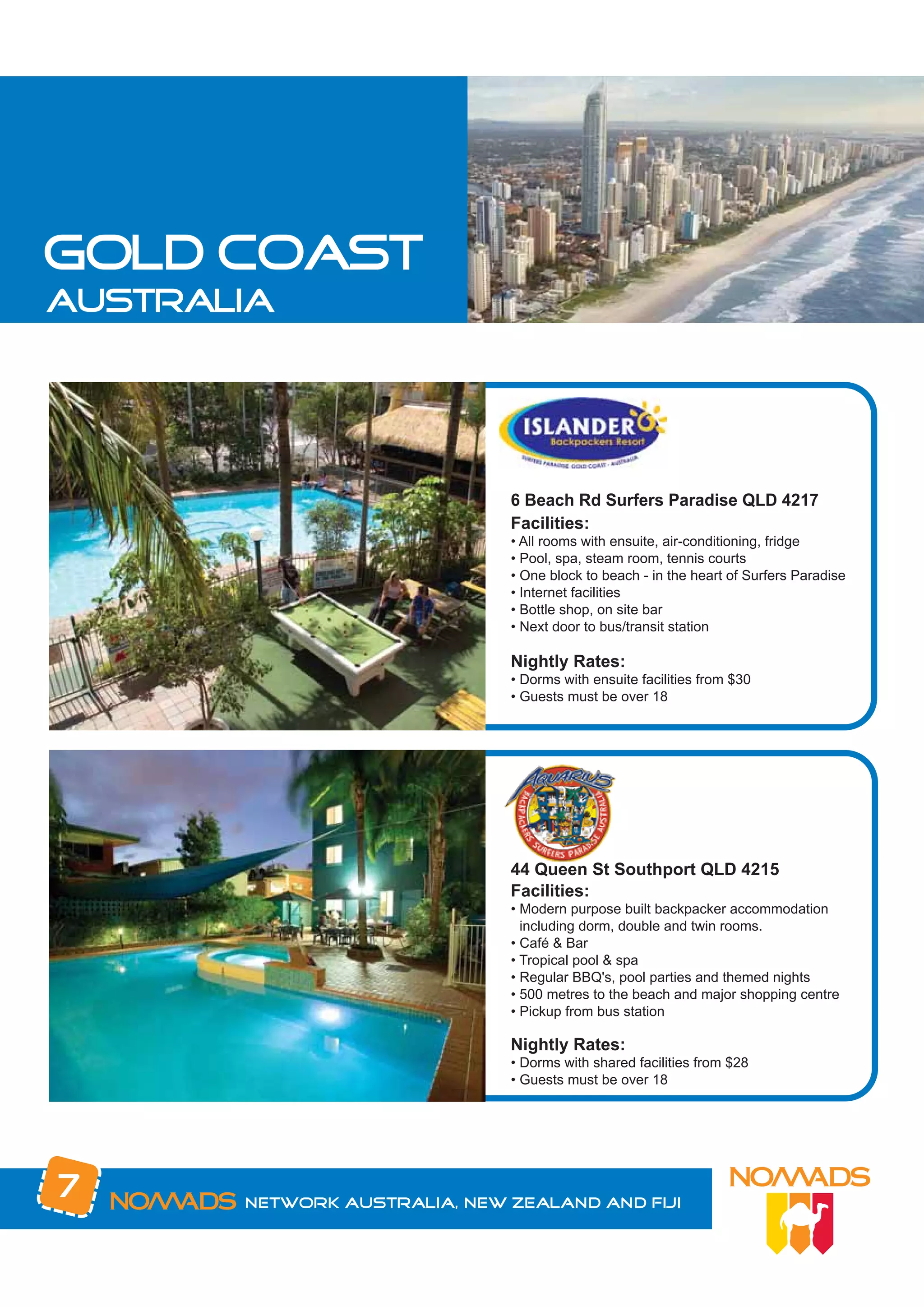 gold coast
australia




                              6 Beach Rd Surfers Paradise QLD 4217
                              Facilities:
                              • All rooms with ensuite, air-conditioning, fridge
                              • Pool, spa, steam room, tennis courts
                              • One block to beach - in the heart of Surfers Paradise
                              • Internet facilities
                              • Bottle shop, on site bar
                              • Next door to bus/transit station

                              Nightly Rates:
                              • Dorms with ensuite facilities from $30
                              • Guests must be over 18




                              44 Queen St Southport QLD 4215
                              Facilities:
                              • Modern purpose built backpacker accommodation
                                including dorm, double and twin rooms.
                              • Café & Bar
                              • Tropical pool & spa
                              • Regular BBQ's, pool parties and themed nights
                              • 500 metres to the beach and major shopping centre
                              • Pickup from bus station

                              Nightly Rates:
                              • Dorms with shared facilities from $28
                              • Guests must be over 18




7      Network Australia, New Zealand and Fiji
 