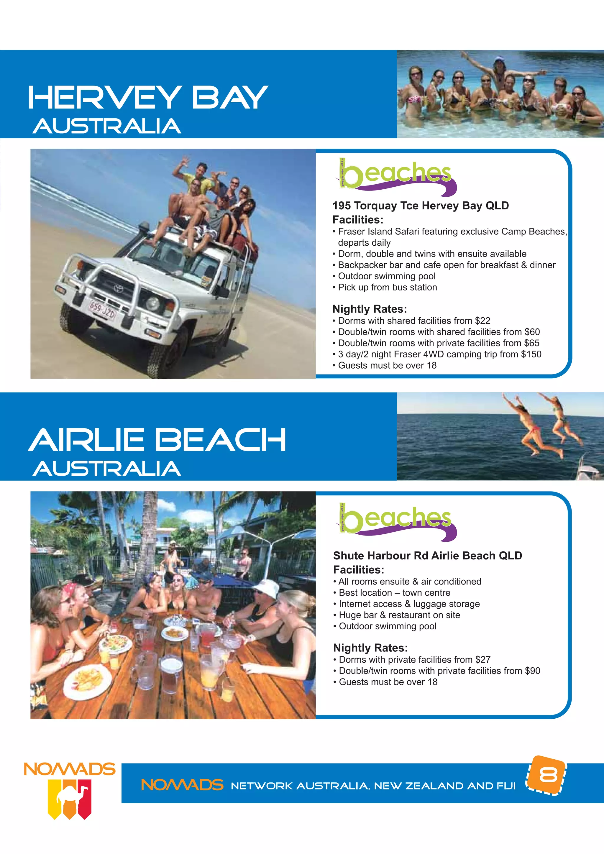 hervey bay
australia


                         195 Torquay Tce Hervey Bay QLD
                         Facilities:
                         • Fraser Island Safari featuring exclusive Camp Beaches,
                           departs daily
                         • Dorm, double and twins with ensuite available
                         • Backpacker bar and cafe open for breakfast & dinner
                         • Outdoor swimming pool
                         • Pick up from bus station

                         Nightly Rates:
                         • Dorms with shared facilities from $22
                         • Double/twin rooms with shared facilities from $60
                         • Double/twin rooms with private facilities from $65
                         • 3 day/2 night Fraser 4WD camping trip from $150
                         • Guests must be over 18




airlie beach
australia


                         Shute Harbour Rd Airlie Beach QLD
                         Facilities:
                         • All rooms ensuite & air conditioned
                         • Best location – town centre
                         • Internet access & luggage storage
                         • Huge bar & restaurant on site
                         • Outdoor swimming pool

                         Nightly Rates:
                         • Dorms with private facilities from $27
                         • Double/twin rooms with private facilities from $90
                         • Guests must be over 18




            Network Australia, New Zealand and Fiji
                                                                            8
 