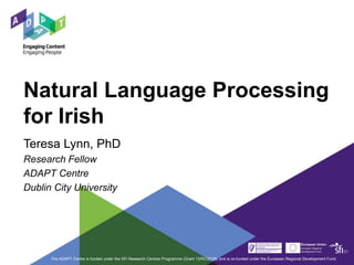 Natural Language Processing
for Irish
Teresa Lynn, PhD
Research Fellow
ADAPT Centre
Dublin City University
The ADAPT Centre is funded under the SFI Research Centres Programme (Grant 13/RC/2106) and is co-funded under the European Regional Development Fund.
 
