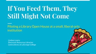 If You Feed Them, They
Still Might Not Come
Piloting a Library Open House at a small, liberal-arts
institution
Lindsey Lowry
Electronic Resources Librarian
Lewis Library at LaGrange College
 