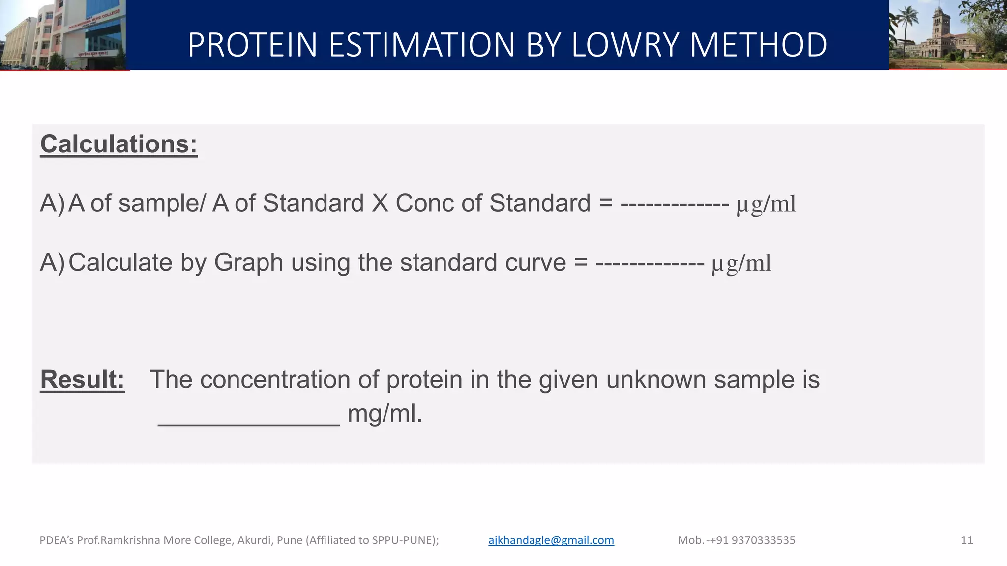 PROTEIN ESTIMATION BY LOWRY METHOD
PDEA’s Prof.Ramkrishna More College, Akurdi, Pune (Affiliated to SPPU-PUNE); Mob.-+91 9370333535ajkhandagle@gmail.com 11
Calculations:
A)A of sample/ A of Standard X Conc of Standard = ------------- µg/ml
A)Calculate by Graph using the standard curve = ------------- µg/ml
Result: The concentration of protein in the given unknown sample is
_____________ mg/ml.
 