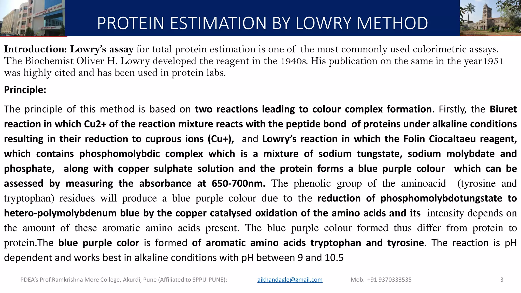 PROTEIN ESTIMATION BY LOWRY METHOD
Introduction: Lowry’s assay for total protein estimation is one of the most commonly used colorimetric assays.
The Biochemist Oliver H. Lowry developed the reagent in the 1940s. His publication on the same in the year1951
was highly cited and has been used in protein labs.
Principle:
The principle of this method is based on two reactions leading to colour complex formation. Firstly, the Biuret
reaction in which Cu2+ of the reaction mixture reacts with the peptide bond of proteins under alkaline conditions
resulting in their reduction to cuprous ions (Cu+), and Lowry’s reaction in which the Folin Ciocaltaeu reagent,
which contains phosphomolybdic complex which is a mixture of sodium tungstate, sodium molybdate and
phosphate, along with copper sulphate solution and the protein forms a blue purple colour which can be
assessed by measuring the absorbance at 650-700nm. The phenolic group of the aminoacid (tyrosine and
tryptophan) residues will produce a blue purple colour due to the reduction of phosphomolybdotungstate to
hetero-polymolybdenum blue by the copper catalysed oxidation of the amino acids and its intensity depends on
the amount of these aromatic amino acids present. The blue purple colour formed thus differ from protein to
protein.The blue purple color is formed of aromatic amino acids tryptophan and tyrosine. The reaction is pH
dependent and works best in alkaline conditions with pH between 9 and 10.5
PDEA’s Prof.Ramkrishna More College, Akurdi, Pune (Affiliated to SPPU-PUNE); Mob.-+91 9370333535ajkhandagle@gmail.com 3
 