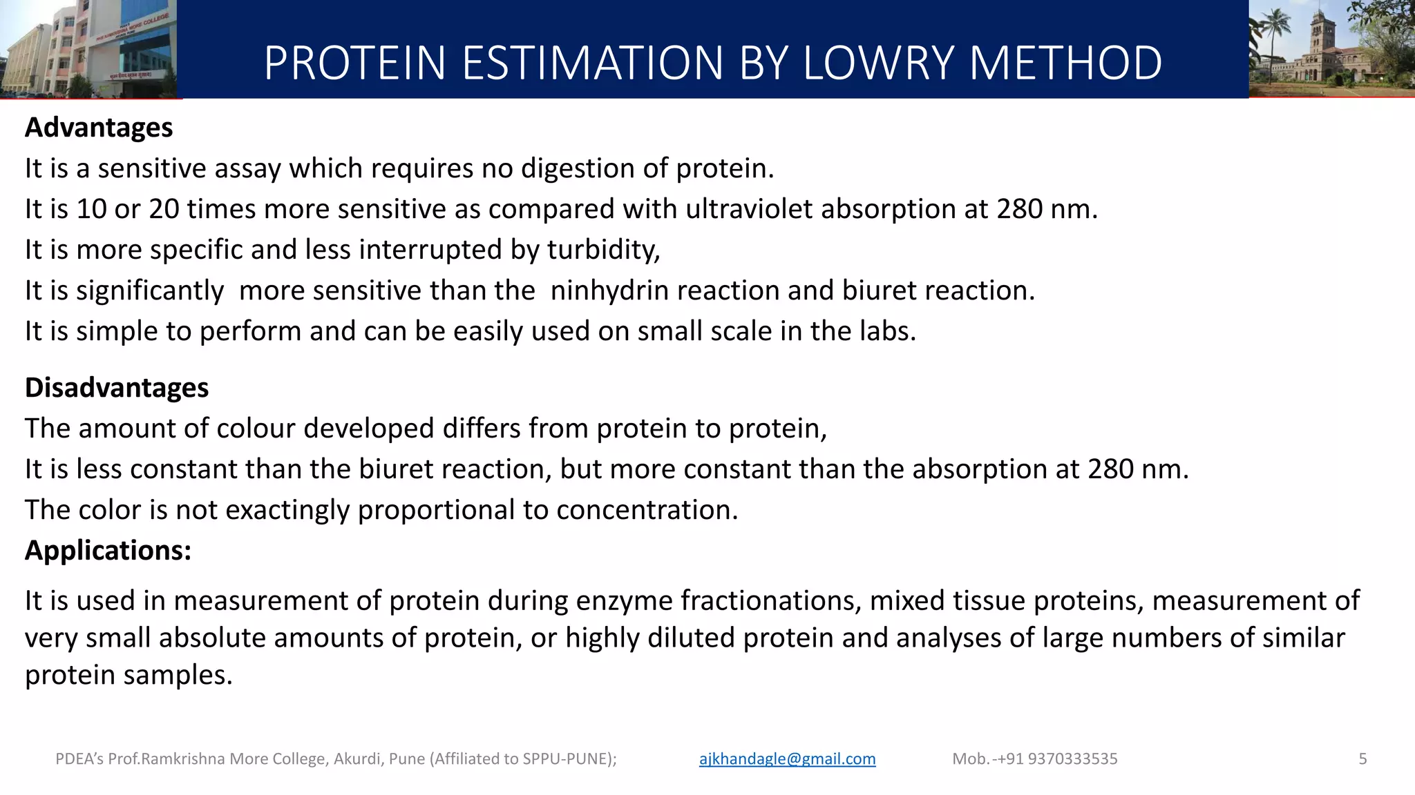 PROTEIN ESTIMATION BY LOWRY METHOD
Advantages
It is a sensitive assay which requires no digestion of protein.
It is 10 or 20 times more sensitive as compared with ultraviolet absorption at 280 nm.
It is more specific and less interrupted by turbidity,
It is significantly more sensitive than the ninhydrin reaction and biuret reaction.
It is simple to perform and can be easily used on small scale in the labs.
Disadvantages
The amount of colour developed differs from protein to protein,
It is less constant than the biuret reaction, but more constant than the absorption at 280 nm.
The color is not exactingly proportional to concentration.
Applications:
It is used in measurement of protein during enzyme fractionations, mixed tissue proteins, measurement of
very small absolute amounts of protein, or highly diluted protein and analyses of large numbers of similar
protein samples.
PDEA’s Prof.Ramkrishna More College, Akurdi, Pune (Affiliated to SPPU-PUNE); Mob.-+91 9370333535ajkhandagle@gmail.com 5
 