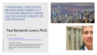 LOWRYSLIDESTHEORY-REVIEWS-A001-VERSION1
“LEVERAGING CONCEPTUAL
REVIEWS MORE MINDFULLY
TO FOSTER GREATER CAREER
SUCCESS IN THE SCIENCES OF
THE ARTIFICIAL”
June 14, 2020
Paul.Lowry.PhD@gmail.com
https://sites.google.com/site/professorlowrypaulbenjamin/home
COPYRIGHT 2018-2020
This may be used, distributed, or adapted for noncommercial
purposes, with appropiate citation attribution. Otherwise,
please contact Dr. Lowry for authorization for commercial
purposes.
Paul Benjamin Lowry, Ph.D.
 