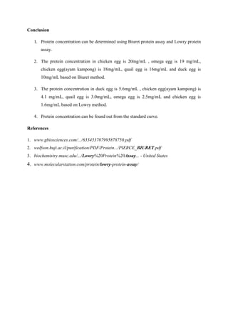 Conclusion

   1. Protein concentration can be determined using Biuret protein assay and Lowry protein
      assay.

   2. The protein concentration in chicken egg is 20mg/mL , omega egg is 19 mg/mL,
      chicken egg(ayam kampong) is 18mg/mL, quail egg is 16mg/mL and duck egg is
      10mg/mL based on Biuret method.

   3. The protein concentration in duck egg is 5.6mg/mL , chicken egg(ayam kampong) is
      4.1 mg/mL, quail egg is 3.0mg/mL, omega egg is 2.5mg/mL and chicken egg is
      1.6mg/mL based on Lowry method.

   4. Protein concentration can be found out from the standard curve.

References

1. www.gbiosciences.com/.../633453707995878750.pdf
2. wolfson.huji.ac.il/purification/PDF/Protein.../PIERCE_BIURET.pdf
3. biochemistry.musc.edu/.../Lowry%20Protein%20Assay... - United States
4. www.molecularstation.com/protein/lowry-protein-assay/
 