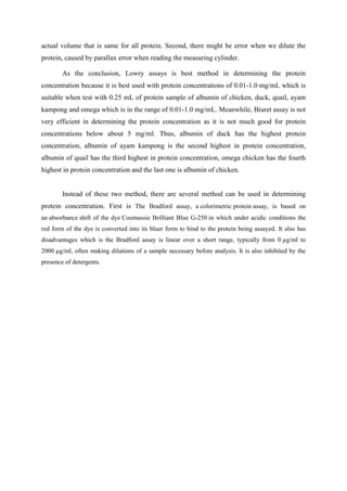 actual volume that is same for all protein. Second, there might be error when we dilute the
protein, caused by parallax error when reading the measuring cylinder.

        As the conclusion, Lowry assays is best method in determining the protein
concentration because it is best used with protein concentrations of 0.01-1.0 mg/mL which is
suitable when test with 0.25 mL of protein sample of albumin of chicken, duck, quail, ayam
kampong and omega which is in the range of 0.01-1.0 mg/mL. Meanwhile, Biuret assay is not
very efficient in determining the protein concentration as it is not much good for protein
concentrations below about 5 mg/ml. Thus, albumin of duck has the highest protein
concentration, albumin of ayam kampong is the second highest in protein concentration,
albumin of quail has the third highest in protein concentration, omega chicken has the fourth
highest in protein concentration and the last one is albumin of chicken.


        Instead of these two method, there are several method can be used in determining
protein concentration. First is The Bradford assay, a colorimetric protein assay, is based on
an absorbance shift of the dye Coomassie Brilliant Blue G-250 in which under acidic conditions the
red form of the dye is converted into its bluer form to bind to the protein being assayed. It also has
disadvantages which is the Bradford assay is linear over a short range, typically from 0 µg/ml to
2000 µg/ml, often making dilutions of a sample necessary before analysis. It is also inhibited by the
presence of detergents.
 