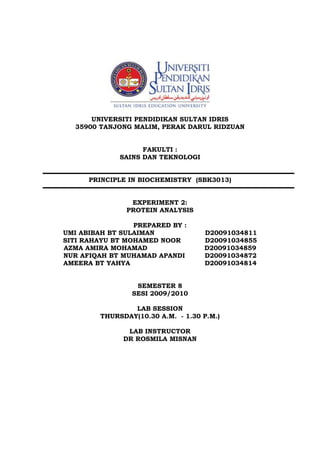 UNIVERSITI PENDIDIKAN SULTAN IDRIS
35900 TANJONG MALIM, PERAK DARUL RIDZUAN
FAKULTI :
SAINS DAN TEKNOLOGI
PRINCIPLE IN BIOCHEMISTRY (SBK3013)
EXPERIMENT 2:
PROTEIN ANALYSIS
PREPARED BY :
UMI ABIBAH BT SULAIMAN D20091034811
SITI RAHAYU BT MOHAMED NOOR D20091034855
AZMA AMIRA MOHAMAD D20091034859
NUR AFIQAH BT MUHAMAD APANDI D20091034872
AMEERA BT YAHYA D20091034814
SEMESTER 8
SESI 2009/2010
LAB SESSION
THURSDAY(10.30 A.M. - 1.30 P.M.)
LAB INSTRUCTOR
DR ROSMILA MISNAN
 