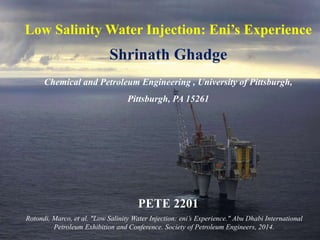 Low Salinity Water Injection: Eni’s Experience
Shrinath Ghadge
Chemical and Petroleum Engineering , University of Pittsburgh,
Pittsburgh, PA 15261
Rotondi, Marco, et al. "Low Salinity Water Injection: eni’s Experience." Abu Dhabi International
Petroleum Exhibition and Conference. Society of Petroleum Engineers, 2014.
PETE 2201
 