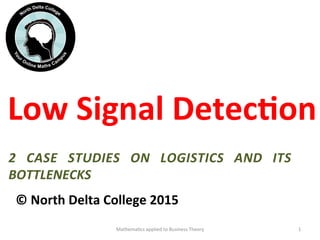 Low	
  Signal	
  Detec/on	
  
	
  
	
  
	
  
©	
  North	
  Delta	
  College	
  2015	
  	
  
Mathema'cs	
  applied	
  to	
  Business	
  Theory	
   1	
  
2	
   CASE	
   STUDIES	
   ON	
   LOGISTICS	
   AND	
   ITS	
  
BOTTLENECKS	
  
 