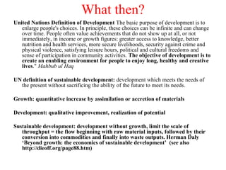 What then?
United Nations Definition of Development The basic purpose of development is to
enlarge people's choices. In principle, these choices can be infinite and can change
over time. People often value achievements that do not show up at all, or not
immediately, in income or growth figures: greater access to knowledge, better
nutrition and health services, more secure livelihoods, security against crime and
physical violence, satisfying leisure hours, political and cultural freedoms and
sense of participation in community activities. The objective of development is to
create an enabling environment for people to enjoy long, healthy and creative
lives." Mahbub ul Haq
UN definition of sustainable development: development which meets the needs of
the present without sacrificing the ability of the future to meet its needs.
Growth: quantitative increase by assimilation or accretion of materials
Development: qualitative improvement, realization of potential
Sustainable development: development without growth, limit the scale of
throughput = the flow beginning with raw material inputs, followed by their
conversion into commodities and finally into waste outputs. Herman Daly
‘Beyond growth: the economics of sustainable development’ (see also
http://dieoff.org/page88.htm)
 