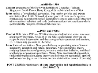 …mid1960s-1980
Context emergence of the Newly Industrialised Countries –Taiwan,
Singapore, South Korea, Hong Kong, debt problem in LA and SSA
Ideas revival of neoclassical economics, free market policies and export
orientation (Lal, Little, Scitovsky); emergence of basic needs agenda,
emphasising neglect of the poor; dependency school: criticism of structure
of international relations and trade (and transnational corporations) which
systematically hampers efforts of ISI countries
…1980s and 1990s:
Context Debt crisis, IMF and WB first structural adjustment wave: recession
and poverty increases. Revision of the NIC’s experiences showing the
scope for state intervention and the synergies between states and markets,
BUT continuing pressure to liberalise.
Ideas Raise of institutions: New growth theory emphasising role of income
inequality, education and natural resources, New structuralist theory
studying determinants of growth, income distribution, inflation, and fiscal
and balance of payments problems. Micro: New neoclassical approaches
(industrial organisation, game theory and information economics) applied
to development (agrarian relations, income distribution, causes of poverty).
POST CRISIS: rediscovery of state intervention and regulation (back to
the 1940s???)
 