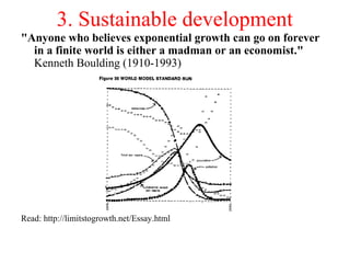 3. Sustainable development
"Anyone who believes exponential growth can go on forever
in a finite world is either a madman or an economist."
Kenneth Boulding (1910-1993)
Read: http://limitstogrowth.net/Essay.html
 