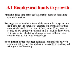 3.1 Biophysical limits to growth
Finitude: fixed size of the ecosystem that hosts an expanding
economic system
Entropy: the ordered structures of the economic subsystem are
maintained at the expense of creating a more than offsetting
amount of disorder in the rest of the system. Ecosystem as
source of low-entropy inputs and sink for high entropy waste.
Entropic costs = depletion of resources and pollution (see
contraction and convergence reading)
Ecological interdependence: ecological connections between
economic sub-system and its hosting ecosystem are disrupted
with growth of economy
 