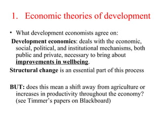 1. Economic theories of development
• What development economists agree on:
Development economics: deals with the economic,
social, political, and institutional mechanisms, both
public and private, necessary to bring about
improvements in wellbeing.
Structural change is an essential part of this process
BUT: does this mean a shift away from agriculture or
increases in productivity throughout the economy?
(see Timmer’s papers on Blackboard)
 