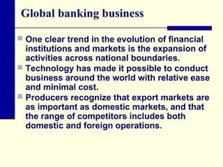 Global banking business
 One clear trend in the evolution of financial

institutions and markets is the expansion of
activities across national boundaries.
 Technology has made it possible to conduct
business around the world with relative ease
and minimal cost.
 Producers recognize that export markets are
as important as domestic markets, and that
the range of competitors includes both
domestic and foreign operations.

 