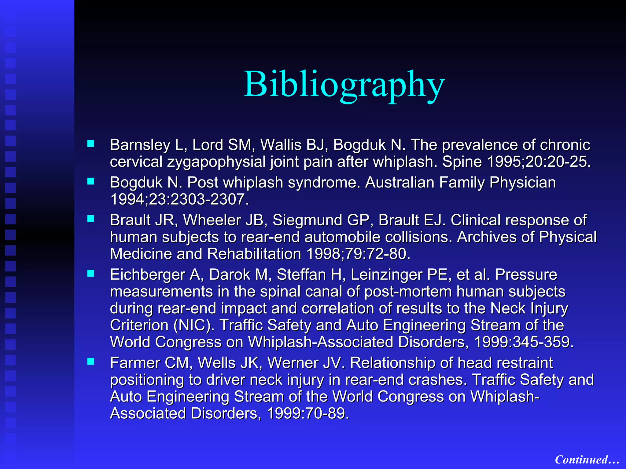 Bibliography Barnsley L, Lord SM, Wallis BJ, Bogduk N. The prevalence of chronic cervical zygapophysial joint pain after whiplash. Spine 1995;20:20-25. Bogduk N. Post whiplash syndrome. Australian Family Physician 1994;23:2303-2307. Brault JR, Wheeler JB, Siegmund GP, Brault EJ. Clinical response of human subjects to rear-end automobile collisions. Archives of Physical Medicine and Rehabilitation 1998;79:72-80. Eichberger A, Darok M, Steffan H, Leinzinger PE, et al. Pressure measurements in the spinal canal of post-mortem human subjects during rear-end impact and correlation of results to the Neck Injury Criterion (NIC). Traffic Safety and Auto Engineering Stream of the World Congress on Whiplash-Associated Disorders, 1999:345-359. Farmer CM, Wells JK, Werner JV. Relationship of head restraint positioning to driver neck injury in rear-end crashes. Traffic Safety and Auto Engineering Stream of the World Congress on Whiplash-Associated Disorders, 1999:70-89. Continued… 