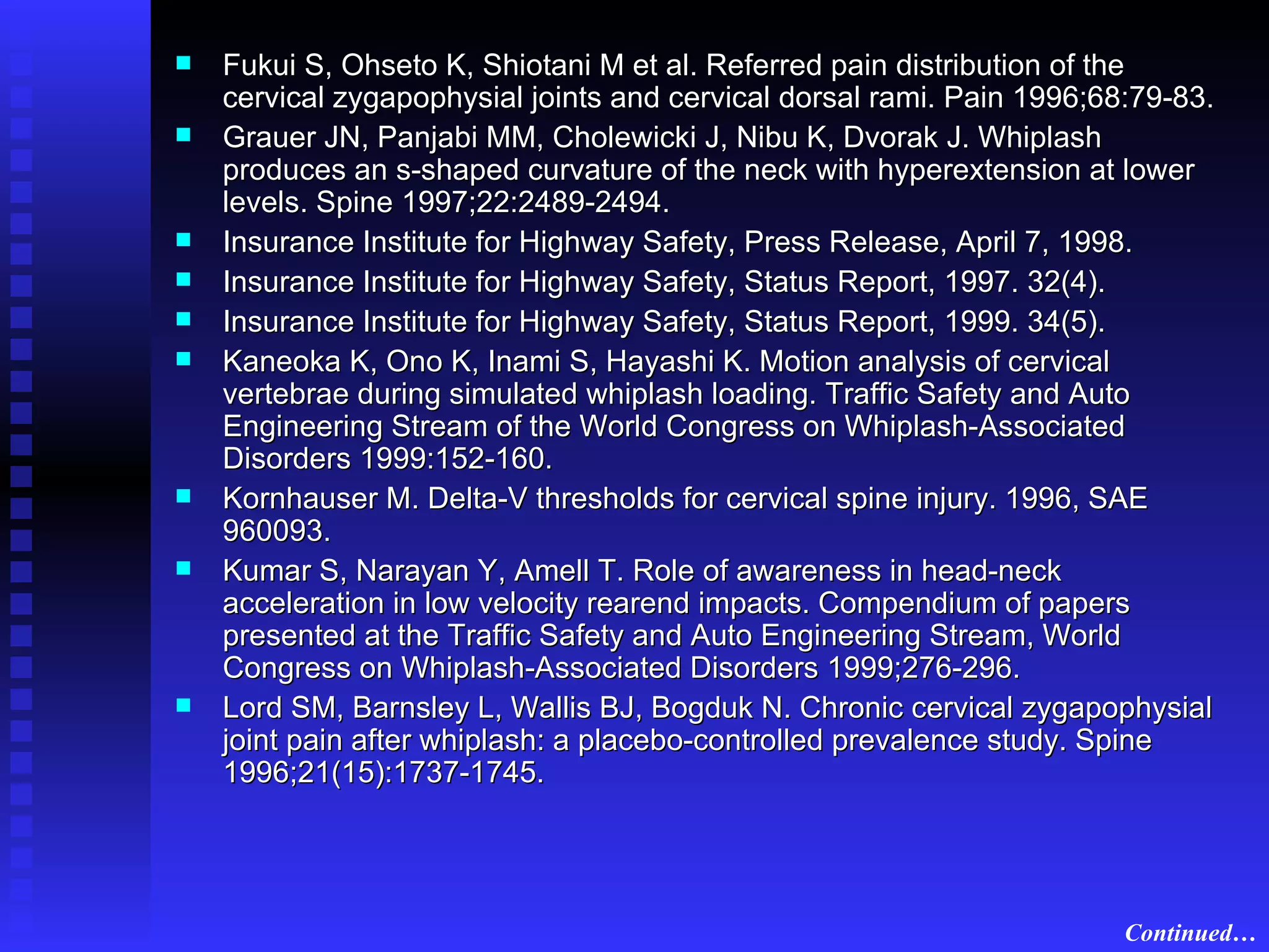 Fukui S, Ohseto K, Shiotani M et al. Referred pain distribution of the cervical zygapophysial joints and cervical dorsal rami. Pain 1996;68:79-83. Grauer JN, Panjabi MM, Cholewicki J, Nibu K, Dvorak J. Whiplash produces an s-shaped curvature of the neck with hyperextension at lower levels. Spine 1997;22:2489-2494. Insurance Institute for Highway Safety, Press Release, April 7, 1998.  Insurance Institute for Highway Safety, Status Report, 1997. 32(4). Insurance Institute for Highway Safety, Status Report, 1999. 34(5). Kaneoka K, Ono K, Inami S, Hayashi K. Motion analysis of cervical vertebrae during simulated whiplash loading. Traffic Safety and Auto Engineering Stream of the World Congress on Whiplash-Associated Disorders 1999:152-160. Kornhauser M. Delta-V thresholds for cervical spine injury. 1996, SAE 960093. Kumar S, Narayan Y, Amell T. Role of awareness in head-neck acceleration in low velocity rearend impacts. Compendium of papers presented at the Traffic Safety and Auto Engineering Stream, World Congress on Whiplash-Associated Disorders 1999;276-296. Lord SM, Barnsley L, Wallis BJ, Bogduk N. Chronic cervical zygapophysial joint pain after whiplash: a placebo-controlled prevalence study. Spine 1996;21(15):1737-1745. Continued… 