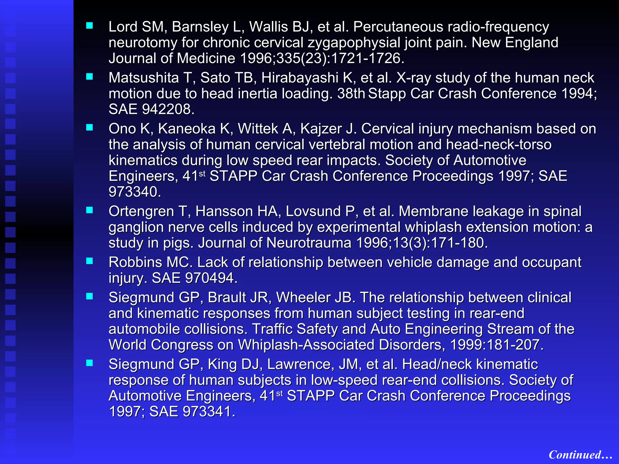 Lord SM, Barnsley L, Wallis BJ, et al. Percutaneous radio-frequency neurotomy for chronic cervical zygapophysial joint pain. New England Journal of Medicine 1996;335(23):1721-1726. Matsushita T, Sato TB, Hirabayashi K, et al. X-ray study of the human neck motion due to head inertia loading. 38th   Stapp Car Crash Conference 1994; SAE 942208. Ono K, Kaneoka K, Wittek A, Kajzer J. Cervical injury mechanism based on the analysis of human cervical vertebral motion and head-neck-torso kinematics during low speed rear impacts. Society of Automotive Engineers, 41 st  STAPP Car Crash Conference Proceedings 1997; SAE 973340. Ortengren T, Hansson HA, Lovsund P, et al. Membrane leakage in spinal ganglion nerve cells induced by experimental whiplash extension motion: a study in pigs. Journal of Neurotrauma 1996;13(3):171-180. Robbins MC. Lack of relationship between vehicle damage and occupant injury. SAE 970494. Siegmund GP, Brault JR, Wheeler JB. The relationship between clinical and kinematic responses from human subject testing in rear-end automobile collisions. Traffic Safety and Auto Engineering Stream of the World Congress on Whiplash-Associated Disorders, 1999:181-207. Siegmund GP, King DJ, Lawrence, JM, et al. Head/neck kinematic response of human subjects in low-speed rear-end collisions. Society of Automotive Engineers, 41 st  STAPP Car Crash Conference Proceedings 1997; SAE 973341. Continued… 