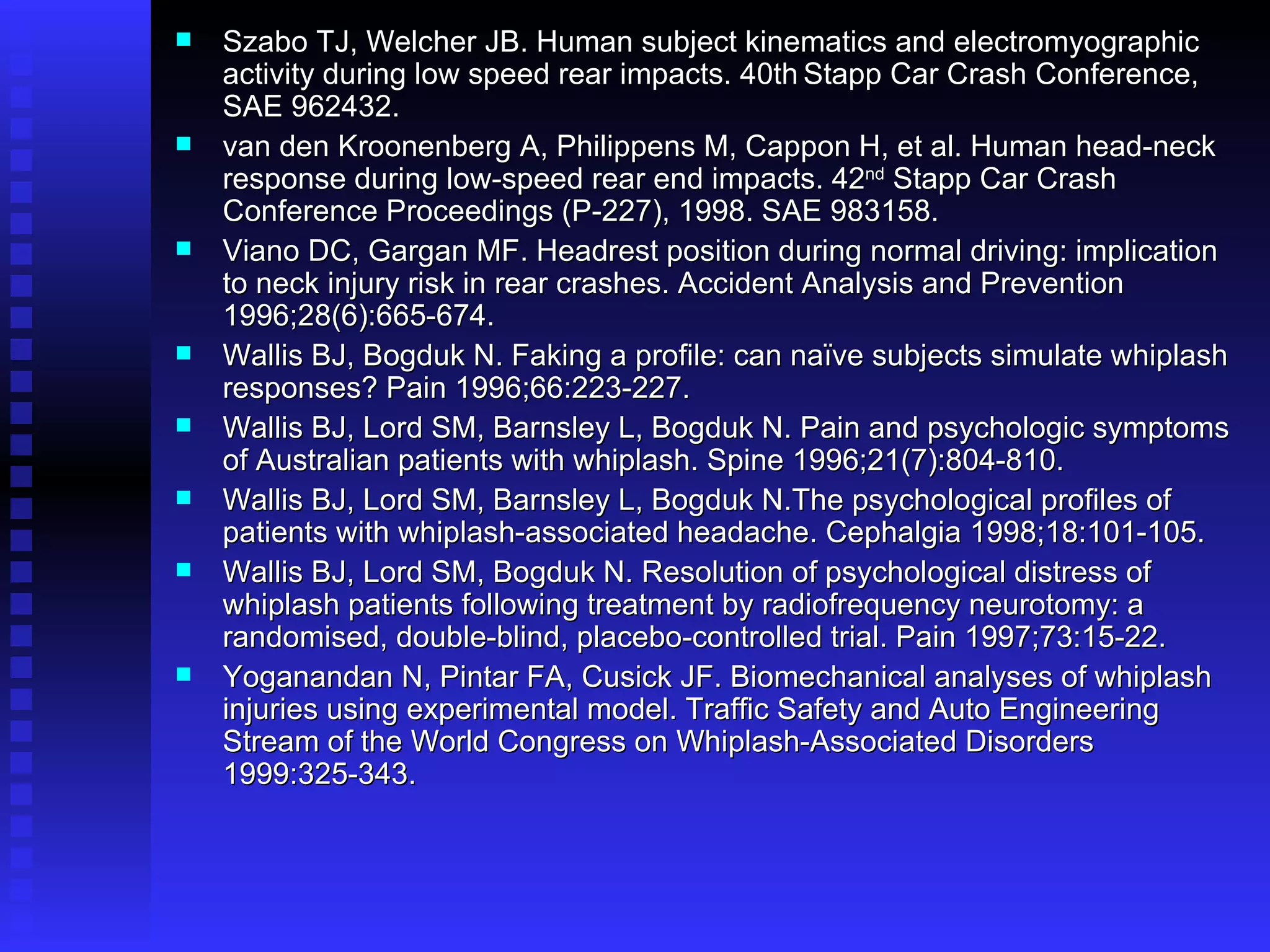 Szabo TJ, Welcher JB. Human subject kinematics and electromyographic activity during low speed rear impacts. 40th   Stapp Car Crash Conference, SAE 962432. van den Kroonenberg A, Philippens M, Cappon H, et al. Human head-neck response during low-speed rear end impacts. 42 nd  Stapp Car Crash Conference Proceedings (P-227), 1998. SAE 983158. Viano DC, Gargan MF. Headrest position during normal driving: implication to neck injury risk in rear crashes. Accident Analysis and Prevention 1996;28(6):665-674. Wallis BJ, Bogduk N. Faking a profile: can naïve subjects simulate whiplash responses? Pain 1996;66:223-227. Wallis BJ, Lord SM, Barnsley L, Bogduk N. Pain and psychologic symptoms of Australian patients with whiplash. Spine 1996;21(7):804-810. Wallis BJ, Lord SM, Barnsley L, Bogduk N.The psychological profiles of patients with whiplash-associated headache. Cephalgia 1998;18:101-105. Wallis BJ, Lord SM, Bogduk N. Resolution of psychological distress of whiplash patients following treatment by radiofrequency neurotomy: a randomised, double-blind, placebo-controlled trial. Pain 1997;73:15-22. Yoganandan N, Pintar FA, Cusick JF. Biomechanical analyses of whiplash injuries using experimental model. Traffic Safety and Auto Engineering Stream of the World Congress on Whiplash-Associated Disorders 1999:325-343.   