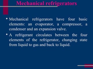 Mechanical refrigerators
 Mechanical refrigerators have four basic
elements: an evaporator, a compressor, a
condenser and an expansion valve.
 A refrigerant circulates between the four
elements of the refrigerator, changing state
from liquid to gas and back to liquid.
 