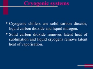 Cryogenic systems
 Cryogenic chillers use solid carbon dioxide,
liquid carbon dioxide and liquid nitrogen.
 Solid carbon dioxide removes latent heat of
sublimation and liquid cryogens remove latent
heat of vaporisation.
 