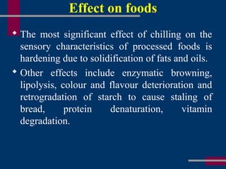 Effect on foods
 The most significant effect of chilling on the
sensory characteristics of processed foods is
hardening due to solidification of fats and oils.
 Other effects include enzymatic browning,
lipolysis, colour and flavour deterioration and
retrogradation of starch to cause staling of
bread, protein denaturation, vitamin
degradation.
 