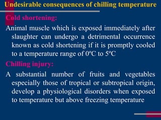 Undesirable consequences of chilling temperature
Cold shortening:
Animal muscle which is exposed immediately after
slaughter can undergo a detrimental occurrence
known as cold shortening if it is promptly cooled
to a temperature range of 0ºC to 5ºC
Chilling injury:
A substantial number of fruits and vegetables
especially those of tropical or subtropical origin,
develop a physiological disorders when exposed
to temperature but above freezing temperature
 