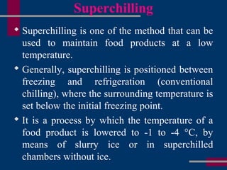 Superchilling
 Superchilling is one of the method that can be
used to maintain food products at a low
temperature.
 Generally, superchilling is positioned between
freezing and refrigeration (conventional
chilling), where the surrounding temperature is
set below the initial freezing point.
 It is a process by which the temperature of a
food product is lowered to -1 to -4 °C, by
means of slurry ice or in superchilled
chambers without ice.
 