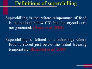 Definitions of superchilling
Superchilling is that where temperature of food
is maintained below 0°C but ice crystals are
not generated. (Ando et al. 2004)
Superchilling is defined as a technology where
food is stored just below the initial freezing
temperature. (Beaufort et al. 2009)
 